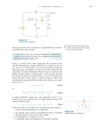 A supernode is formed by enclosing a (dependent or independent)
voltage source connected between two nonreference nodes and any
elements connected in parallel with it.
form a generalized node or supernode; we apply both KCL and KVL
to determine the node voltages.
3.3 Nodal Analysis with Voltage Sources 89
Figure 3.7
A circuit with a supernode.
10 V
5 V
4 Ω
8 Ω 6 Ω
2 Ω
v1 v3
v2
i3
i1
i2
i4
Supernode
+
−
+ −
A supernode may be regarded as a
closed surface enclosing the voltage
source and its two nodes.
In Fig. 3.7, nodes 2 and 3 form a supernode. (We could have more
than two nodes forming a single supernode. For example, see the cir-
cuit in Fig. 3.14.) We analyze a circuit with supernodes using the
same three steps mentioned in the previous section except that the
supernodes are treated differently. Why? Because an essential com-
ponent of nodal analysis is applying KCL, which requires knowing
the current through each element. There is no way of knowing the
current through a voltage source in advance. However, KCL must
be satisfied at a supernode like any other node. Hence, at the super-
node in Fig. 3.7,
(3.11a)
or
(3.11b)
To apply Kirchhoff’s voltage law to the supernode in Fig. 3.7, we
redraw the circuit as shown in Fig. 3.8. Going around the loop in the
clockwise direction gives
(3.12)
From Eqs. (3.10), (3.11b), and (3.12), we obtain the node voltages.
Note the following properties of a supernode:
1. The voltage source inside the supernode provides a constraint
equation needed to solve for the node voltages.
2. A supernode has no voltage of its own.
3. A supernode requires the application of both KCL and KVL.
v2  5  v3  0 1 v2  v3  5
v1  v2
2

v1  v3
4

v2  0
8

v3  0
6
i1  i4  i2  i3
+ −
v2 v3
5 V
+ +
− −
Figure 3.8
Applying KVL to a supernode.
ale29559_ch03.qxd 07/08/2008 10:46 AM Page 89
 