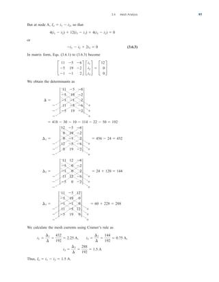 But at node A, so that
or
(3.6.3)
In matrix form, Eqs. (3.6.1) to (3.6.3) become
We obtain the determinants as
We calculate the mesh currents using Cramer’s rule as
,
Thus, A.
Io  i1  i2  1.5
i3 
¢3
¢

288
192
 1.5 A
i1 
¢1
¢

432
192
 2.25 A, i2 
¢2
¢

144
192
 0.75 A
¢3 



5
11 5 12
5 19 0
1 1 0
11 5 12
5 19 0
5



 60  228  288
¢2 



5
11 12 6
5 0 2
1 0 2
11 12 6
5 0 2
5



 24  120  144
¢1 



5
12 5 6
0 19 2
0 1 2
12 5 6
0 19 2
5



 456  24  432
 418  30  10  114  22  50  192
¢ 



5
11 5 6
5 19 2
1 1 2
11 5 6
5 19 2
5



£
11 5 6
5 19 2
1 1 2
§ £
i1
i2
i3
§  £
12
0
0
§
i1  i2  2i3  0
4(i1  i2)  12(i3  i1)  4(i3  i2)  0
Io  i1  i2,
3.4 Mesh Analysis 97
ale29559_ch03.qxd 07/08/2008 10:46 AM Page 97
 