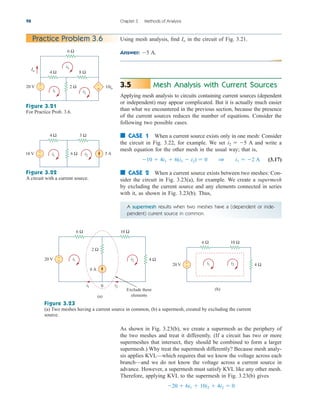 98 Chapter 3 Methods of Analysis
Using mesh analysis, find in the circuit of Fig. 3.21.
Answer: A.
5
Io
Practice Problem 3.6
+
−
–
+
20 V
4 Ω 8 Ω
2 Ω
6 Ω
i1 i2
i3
10io
Io
Figure 3.21
For Practice Prob. 3.6.
+
− 5 A
10 V
4 Ω 3 Ω
6 Ω
i1 i2
Figure 3.22
A circuit with a current source.
A supermesh results when two meshes have a (dependent or inde-
pendent) current source in common.
(b)
20 V 4 Ω
6 Ω 10 Ω
i1 i2
+
−
+
−
6 A
20 V
6 Ω 10 Ω
2 Ω
4 Ω
i1
i1
i2
i2
0
(a)
Exclude these
elements
Figure 3.23
(a) Two meshes having a current source in common, (b) a supermesh, created by excluding the current
source.
Mesh Analysis with Current Sources
Applying mesh analysis to circuits containing current sources (dependent
or independent) may appear complicated. But it is actually much easier
than what we encountered in the previous section, because the presence
of the current sources reduces the number of equations. Consider the
following two possible cases.
■ CASE 1 When a current source exists only in one mesh: Consider
the circuit in Fig. 3.22, for example. We set A and write a
mesh equation for the other mesh in the usual way; that is,
(3.17)
■ CASE 2 When a current source exists between two meshes: Con-
sider the circuit in Fig. 3.23(a), for example. We create a supermesh
by excluding the current source and any elements connected in series
with it, as shown in Fig. 3.23(b). Thus,
10  4i1  6(i1  i2)  0 1 i1  2 A
i2  5
3.5
As shown in Fig. 3.23(b), we create a supermesh as the periphery of
the two meshes and treat it differently. (If a circuit has two or more
supermeshes that intersect, they should be combined to form a larger
supermesh.) Why treat the supermesh differently? Because mesh analy-
sis applies KVL—which requires that we know the voltage across each
branch—and we do not know the voltage across a current source in
advance. However, a supermesh must satisfy KVL like any other mesh.
Therefore, applying KVL to the supermesh in Fig. 3.23(b) gives
20  6i1  10i2  4i2  0
ale29559_ch03.qxd 07/08/2008 10:46 AM Page 98
 