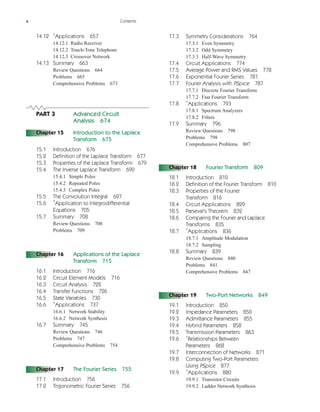 x Contents
14.12 †
Applications 657
14.12.1 Radio Receiver
14.12.2 Touch-Tone Telephone
14.12.3 Crossover Network
14.13 Summary 663
Review Questions 664
Problems 665
Comprehensive Problems 673
PART 3 Advanced Circuit
Analysis 674
Chapter 15 Introduction to the Laplace
Transform 675
15.1 Introduction 676
15.2 Definition of the Laplace Transform 677
15.3 Properties of the Laplace Transform 679
15.4 The Inverse Laplace Transform 690
15.4.1 Simple Poles
15.4.2 Repeated Poles
15.4.3 Complex Poles
15.5 The Convolution Integral 697
15.6 †
Application to Integrodifferential
Equations 705
15.7 Summary 708
Review Questions 708
Problems 709
Chapter 16 Applications of the Laplace
Transform 715
16.1 Introduction 716
16.2 Circuit Element Models 716
16.3 Circuit Analysis 722
16.4 Transfer Functions 726
16.5 State Variables 730
16.6 †
Applications 737
16.6.1 Network Stability
16.6.2 Network Synthesis
16.7 Summary 745
Review Questions 746
Problems 747
Comprehensive Problems 754
Chapter 17 The Fourier Series 755
17.1 Introduction 756
17.2 Trigonometric Fourier Series 756
17.3 Symmetry Considerations 764
17.3.1 Even Symmetry
17.3.2 Odd Symmetry
17.3.3 Half-Wave Symmetry
17.4 Circuit Applications 774
17.5 Average Power and RMS Values 778
17.6 Exponential Fourier Series 781
17.7 Fourier Analysis with PSpice 787
17.7.1 Discrete Fourier Transform
17.7.2 Fast Fourier Transform
17.8 †
Applications 793
17.8.1 Spectrum Analyzers
17.8.2 Filters
17.9 Summary 796
Review Questions 798
Problems 798
Comprehensive Problems 807
Chapter 18 Fourier Transform 809
18.1 Introduction 810
18.2 Definition of the Fourier Transform 810
18.3 Properties of the Fourier
Transform 816
18.4 Circuit Applications 829
18.5 Parseval’s Theorem 832
18.6 Comparing the Fourier and Laplace
Transforms 835
18.7 †
Applications 836
18.7.1 Amplitude Modulation
18.7.2 Sampling
18.8 Summary 839
Review Questions 840
Problems 841
Comprehensive Problems 847
Chapter 19 Two-Port Networks 849
19.1 Introduction 850
19.2 Impedance Parameters 850
19.3 Admittance Parameters 855
19.4 Hybrid Parameters 858
19.5 Transmission Parameters 863
19.6 †
Relationships Between
Parameters 868
19.7 Interconnection of Networks 871
19.8 Computing Two-Port Parameters
Using PSpice 877
19.9 †
Applications 880
19.9.1 Transistor Circuits
19.9.2 Ladder Network Synthesis
ale29559_fm.qxd 07/28/2008 11:54 AM Page x
 