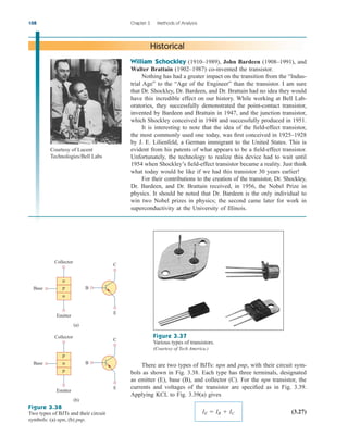 108 Chapter 3 Methods of Analysis
William Schockley (1910–1989), John Bardeen (1908–1991), and
Walter Brattain (1902–1987) co-invented the transistor.
Nothing has had a greater impact on the transition from the “Indus-
trial Age” to the “Age of the Engineer” than the transistor. I am sure
that Dr. Shockley, Dr. Bardeen, and Dr. Brattain had no idea they would
have this incredible effect on our history. While working at Bell Lab-
oratories, they successfully demonstrated the point-contact transistor,
invented by Bardeen and Brattain in 1947, and the junction transistor,
which Shockley conceived in 1948 and successfully produced in 1951.
It is interesting to note that the idea of the field-effect transistor,
the most commonly used one today, was first conceived in 1925–1928
by J. E. Lilienfeld, a German immigrant to the United States. This is
evident from his patents of what appears to be a field-effect transistor.
Unfortunately, the technology to realize this device had to wait until
1954 when Shockley’s field-effect transistor became a reality. Just think
what today would be like if we had this transistor 30 years earlier!
For their contributions to the creation of the transistor, Dr. Shockley,
Dr. Bardeen, and Dr. Brattain received, in 1956, the Nobel Prize in
physics. It should be noted that Dr. Bardeen is the only individual to
win two Nobel prizes in physics; the second came later for work in
superconductivity at the University of Illinois.
Historical
Figure 3.37
Various types of transistors.
(Courtesy of Tech America.)
n
n
p
Base
Collector
Emitter
E
B
C
(a)
p
p
n
Base
Collector
Emitter
E
B
C
(b)
Figure 3.38
Two types of BJTs and their circuit
symbols: (a) npn, (b) pnp.
There are two types of BJTs: npn and pnp, with their circuit sym-
bols as shown in Fig. 3.38. Each type has three terminals, designated
as emitter (E), base (B), and collector (C). For the npn transistor, the
currents and voltages of the transistor are specified as in Fig. 3.39.
Applying KCL to Fig. 3.39(a) gives
(3.27)
IE  IB  IC
Courtesy of Lucent
Technologies/Bell Labs
ale29559_ch03.qxd 07/08/2008 10:47 AM Page 108
 