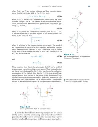 3.9 Applications: DC Transistor Circuits 109
where and are emitter, collector, and base currents, respec-
tively. Similarly, applying KVL to Fig. 3.39(b) gives
(3.28)
where and are collector-emitter, emitter-base, and base-
collector voltages. The BJT can operate in one of three modes: active,
cutoff, and saturation. When transistors operate in the active mode, typ-
ically
(3.29)
where is called the common-base current gain. In Eq. (3.29),
denotes the fraction of electrons injected by the emitter that are col-
lected by the collector. Also,
(3.30)
where is known as the common-emitter current gain. The and
are characteristic properties of a given transistor and assume constant
values for that transistor. Typically, takes values in the range of 0.98 to
0.999, while takes values in the range of 50 to 1000. From Eqs. (3.27)
to (3.30), it is evident that
(3.31)
and
(3.32)
These equations show that, in the active mode, the BJT can be modeled
as a dependent current-controlled current source. Thus, in circuit analy-
sis, the dc equivalent model in Fig. 3.40(b) may be used to replace the
npn transistor in Fig. 3.40(a). Since in Eq. (3.32) is large, a small base
current controls large currents in the output circuit. Consequently, the
bipolar transistor can serve as an amplifier, producing both current gain
and voltage gain. Such amplifiers can be used to furnish a considerable
amount of power to transducers such as loudspeakers or control motors.
b
b 
a
1  a
IE  (1  b)IB
b
a
b
a
b
IC  bIB
a
a
IC  aIE
VBE  0.7 V,
VBC
VCE, VEB,
VCE  VEB  VBC  0
IB
IE, IC,
B
C
E
+
+
+
−
−
−
VCB
VCE
VBE
B
C
E
IB
IC
IE
(a)
(b)
Figure 3.39
The terminal variables of an npn transistor:
(a) currents, (b) voltages.
B C
E
IB IC
VBE
VCE
+
−
+
−
B
C
E
IB
(a) (b)
VBE
VCE
+
+
−
−
bIB
Figure 3.40
(a) An npn transistor, (b) its dc equivalent model.
It should be observed in the following examples that one cannot
directly analyze transistor circuits using nodal analysis because of the
potential difference between the terminals of the transistor. Only when the
transistor is replaced by its equivalent model can we apply nodal analysis.
In fact, transistor circuits provide moti-
vation to study dependent sources.
ale29559_ch03.qxd 07/08/2008 10:47 AM Page 109
 