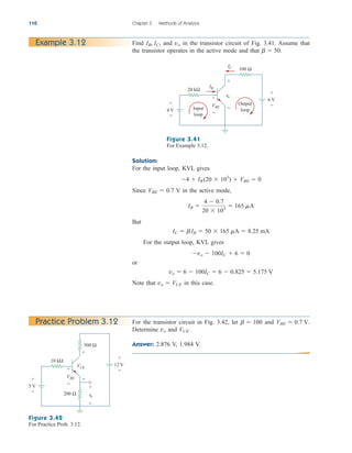 110 Chapter 3 Methods of Analysis
Example 3.12
IC
+
−
+
+
−
−
+
−
4 V
6 V
20 kΩ
IB
VBE
vo
Output
loop
Input
loop
100 Ω
Figure 3.41
For Example 3.12.
Find and in the transistor circuit of Fig. 3.41. Assume that
the transistor operates in the active mode and that b  50.
vo
IB, IC,
Solution:
For the input loop, KVL gives
Since V in the active mode,
But
For the output loop, KVL gives
or
Note that in this case.
vo  VCE
vo  6  100IC  6  0.825  5.175 V
vo  100IC  6  0
IC  bIB  50  165 mA  8.25 mA
IB 
4  0.7
20  103
 165 mA
VBE  0.7
4  IB (20  103
)  VBE  0
For the transistor circuit in Fig. 3.42, let and
Determine and
Answer: 2.876 V, 1.984 V.
VCE.
vo
VBE  0.7 V.
b  100
Practice Problem 3.12
+
−
+
+
+
−
−
−
+
−
5 V
12 V
10 kΩ
500 Ω
VBE
VCE
200 Ω vo
Figure 3.42
For Practice Prob. 3.12.
ale29559_ch03.qxd 07/08/2008 10:47 AM Page 110
 