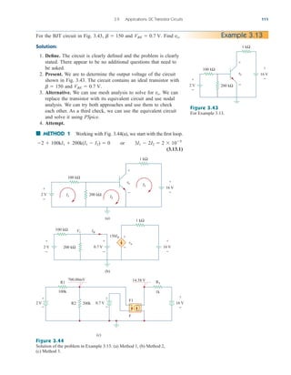 3.9 Applications: DC Transistor Circuits 111
For the BJT circuit in Fig. 3.43, and . Find
Solution:
1. Define. The circuit is clearly defined and the problem is clearly
stated. There appear to be no additional questions that need to
be asked.
2. Present. We are to determine the output voltage of the circuit
shown in Fig. 3.43. The circuit contains an ideal transistor with
and
3. Alternative. We can use mesh analysis to solve for We can
replace the transistor with its equivalent circuit and use nodal
analysis. We can try both approaches and use them to check
each other. As a third check, we can use the equivalent circuit
and solve it using PSpice.
4. Attempt.
■ METHOD 1 Working with Fig. 3.44(a), we start with the first loop.
or
(3.13.1)
3I1  2I2  2  105
2  100kI1  200k(I1  I2)  0
vo.
VBE  0.7 V.
b  150
vo.
VBE  0.7 V
b  150 Example 3.13
2 V
100 kΩ
+
−
+
−
16 V
200 kΩ
1 kΩ
+
−
vo
Figure 3.43
For Example 3.13.
Figure 3.44
Solution of the problem in Example 3.13: (a) Method 1, (b) Method 2,
(c) Method 3.
+
−
vo
+
−
1 kΩ
100 kΩ
200 kΩ
2 V
16 V
2 V
I1 I2
IB
V1
I3
(a)
(b)
+
−
+
−
0.7 V
100 kΩ
200 kΩ
1 kΩ
vo
150IB +
−
(c)
R1
100k
+
−
2 V 0.7 V
R2 200k
700.00mV 14.58 V
+
−
R3
1k
F1
F
+
−
+
−
16 V
+
−
16 V
ale29559_ch03.qxd 07/08/2008 10:47 AM Page 111
 