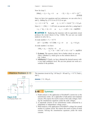 112 Chapter 3 Methods of Analysis
Now for loop 2.
(3.13.2)
Since we have two equations and two unknowns, we can solve for
and . Adding Eq. (3.13.1) to (3.13.2) we get;
Since , we can now solve for using loop 3:
■ METHOD 2 Replacing the transistor with its equivalent circuit
produces the circuit shown in Fig. 3.44(b). We can now use nodal
analysis to solve for
At node number 1:
At node number 2 we have:
5. Evaluate. The answers check, but to further check we can use
PSpice (Method 3), which gives us the solution shown in
Fig. 3.44(c).
6. Satisfactory? Clearly, we have obtained the desired answer with
a very high confidence level. We can now present our work as a
solution to the problem.
vo  16  150  103
 9.5  106
 14.575 V
150IB  (vo  16)1k  0 or
(0.7  2)100k  0.7200k  IB  0 or IB  9.5 mA
V1  0.7 V
vo.
vo  1
kI3  16  0 or vo  1.425  16  14.575 V
vo
I3  150I2  1.425 mA
I1  1.3  105
A and I2  (0.7  2.6)105
2  9.5 mA
I2
I1
200k(I2  I1)  VBE  0 or 2I1  2I2  0.7  105
Practice Problem 3.13
Figure 3.45
For Practice Prob. 3.13.
1 V
10 V
120 kΩ
20 kΩ
20 kΩ
+
−
Io
VBE
+
−
vo
+
−
+
−
The transistor circuit in Fig. 3.45 has and V. Find
and .
Answer: V, 150 mA.
3
Io
vo
VBE  0.7
b  80
Summary
1. Nodal analysis is the application of Kirchhoff’s current law at the
nonreference nodes. (It is applicable to both planar and nonplanar
circuits.) We express the result in terms of the node voltages. Solv-
ing the simultaneous equations yields the node voltages.
2. A supernode consists of two nonreference nodes connected by a
(dependent or independent) voltage source.
3. Mesh analysis is the application of Kirchhoff’s voltage law around
meshes in a planar circuit. We express the result in terms of mesh
currents. Solving the simultaneous equations yields the mesh
currents.
3.10
ale29559_ch03.qxd 07/08/2008 10:47 AM Page 112
 