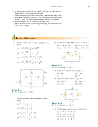 Review Questions 113
4. A supermesh consists of two meshes that have a (dependent or
independent) current source in common.
5. Nodal analysis is normally used when a circuit has fewer node
equations than mesh equations. Mesh analysis is normally used
when a circuit has fewer mesh equations than node equations.
6. Circuit analysis can be carried out using PSpice.
7. DC transistor circuits can be analyzed using the techniques cov-
ered in this chapter.
3.2 In the circuit of Fig. 3.46, applying KCL at node 2
gives:
(a)
(b)
(c)
(d)
v2  v1
4

v2  12
8

v2
6
v1  v2
4

12  v2
8

v2
6
v1  v2
4

v2
8

v2
6
v2  v1
4

v2
8

v2
6
3.3 For the circuit in Fig. 3.47, and are related as:
(a) (b)
(c) (d) v1  6i  8  v2
v1  6i  8  v2
v1  6i  8  v2
v1  6i  8  v2
v2
v1
Review Questions
3.1 At node 1 in the circuit of Fig. 3.46, applying KCL
gives:
(a)
(b)
(c)
(d) 2 
v1  12
3

0  v1
6

v2  v1
4
2 
12  v1
3

0  v1
6

v1  v2
4
2 
v1  12
3

v1
6

v2  v1
4
2 
12  v1
3

v1
6

v1  v2
4
2 A
v1
1 2
v2
12 V +
−
3 Ω 4 Ω
6 Ω 6 Ω
8 Ω
Figure 3.46
For Review Questions 3.1 and 3.2.
10 V +
− 6 V
+
−
4 Ω
i
2 Ω
Figure 3.48
For Review Questions 3.5 and 3.6.
12 V +
− 4 Ω
6 Ω 8 V
v2
v1
i
+ −
Figure 3.47
For Review Questions 3.3 and 3.4.
3.4 In the circuit of Fig. 3.47, the voltage is:
(a) V (b) V
(c) 1.6 V (d) 8 V
3.5 The current i in the circuit of Fig. 3.48 is:
(a) A (b) A
(c) 0.667 A (d) 2.667 A
0.667
2.667
1.6
8
v2
3.6 The loop equation for the circuit in Fig. 3.48 is:
(a)
(b)
(c)
(d) 10  4i  6  2i  0
10  4i  6  2i  0
10  4i  6  2i  0
10  4i  6  2i  0
ale29559_ch03.qxd 07/08/2008 10:47 AM Page 113
 