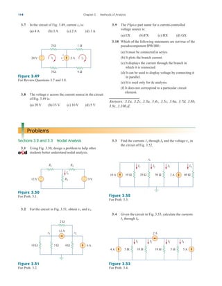 114 Chapter 3 Methods of Analysis
Problems
Sections 3.2 and 3.3 Nodal Analysis
3.1 Using Fig. 3.50, design a problem to help other
students better understand nodal analysis.
3.3 Find the currents through and the voltage in
the circuit of Fig. 3.52.
vo
I4
I1
9 V
12 V
R1 R2
R3
+
−
+
−
Ix
Figure 3.50
For Prob. 3.1.
3.2 For the circuit in Fig. 3.51, obtain and .
v2
v1
Figure 3.51
For Prob. 3.2.
Figure 3.52
For Prob. 3.3.
Figure 3.53
For Prob. 3.4.
6 A
12 A
5 Ω
10 Ω
2 Ω
v1 v2
4 Ω
10 A 2 A 60 Ω
30 Ω
20 Ω
10 Ω
I1 I2 I3 I4
vo
4 A 5 A
2 A
5 Ω
10 Ω
10 Ω
5 Ω
I1 I2 I3 I4
3.7 In the circuit of Fig. 3.49, current is:
(a) 4 A (b) 3 A (c) 2 A (d) 1 A
i1 3.9 The PSpice part name for a current-controlled
voltage source is:
(a) EX (b) FX (c) HX (d) GX
3.10 Which of the following statements are not true of the
pseudocomponent IPROBE:
(a) It must be connected in series.
(b) It plots the branch current.
(c) It displays the current through the branch in
which it is connected.
(d) It can be used to display voltage by connecting it
in parallel.
(e) It is used only for dc analysis.
(f) It does not correspond to a particular circuit
element.
Answers: 3.1a, 3.2c, 3.3a, 3.4c, 3.5c, 3.6a, 3.7d, 3.8b,
3.9c, 3.10b,d.
i1 i2
2 A
20 V +
−
2 Ω 1 Ω
3 Ω 4 Ω
v
+
−
Figure 3.49
For Review Questions 3.7 and 3.8.
3.8 The voltage v across the current source in the circuit
of Fig. 3.49 is:
(a) 20 V (b) 15 V (c) 10 V (d) 5 V
3.4 Given the circuit in Fig. 3.53, calculate the currents
through .
I4
I1
ale29559_ch03.qxd 07/08/2008 10:47 AM Page 114
 