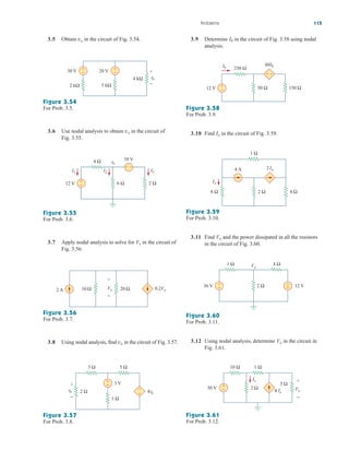 Problems 115
Figure 3.54
For Prob. 3.5.
Figure 3.55
For Prob. 3.6.
3.6 Use nodal analysis to obtain in the circuit of
Fig. 3.55.
vo
30 V +
−
2 kΩ
20 V +
−
5 kΩ
4 kΩ vo
+
−
6 Ω 2 Ω
12 V
10 V
+
−
+ −
4 Ω
I3
I2
vo
I1
10 Ω
2 A 0.2Vx
20 Ω
Vx
+
−
Figure 3.56
For Prob. 3.7.
3.5 Obtain in the circuit of Fig. 3.54.
vo
3.7 Apply nodal analysis to solve for in the circuit of
Fig. 3.56.
Vx
3.8 Using nodal analysis, find in the circuit of Fig. 3.57.
vo
Figure 3.57
For Prob. 3.8.
3 V
4vo
2 Ω
vo
+
− 1 Ω
3 Ω 5 Ω
+
−
+
−
3.9 Determine in the circuit of Fig. 3.58 using nodal
analysis.
Ib
Figure 3.58
For Prob. 3.9.
12 V +
− 50 Ω 150 Ω
60Ib
250 Ω
+ −
Ib
3.10 Find in the circuit of Fig. 3.59.
Io
Figure 3.59
For Prob. 3.10.
3.11 Find and the power dissipated in all the resistors
in the circuit of Fig. 3.60.
Vo
Figure 3.60
For Prob. 3.11.
2 Ω 4 Ω
8 Ω
1 Ω
4 A 2Io
Io
36 V +
−
−
+
2 Ω 12 V
1 Ω Vo
4 Ω
3.12 Using nodal analysis, determine in the circuit in
Fig. 3.61.
Vo
Figure 3.61
For Prob. 3.12.
2 Ω
5 Ω
10 Ω 1 Ω
30 V +
− 4 Ix
Ix
Vo
+
−
ale29559_ch03.qxd 07/08/2008 10:47 AM Page 115
 