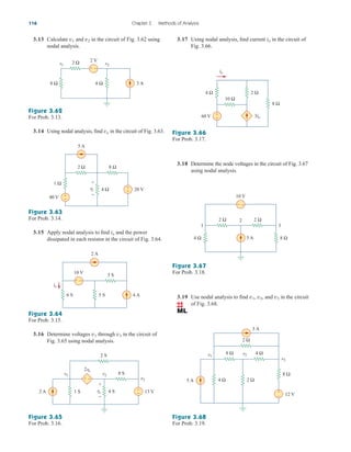 3.13 Calculate and in the circuit of Fig. 3.62 using
nodal analysis.
v2
v1
Figure 3.62
For Prob. 3.13.
3.14 Using nodal analysis, find in the circuit of Fig. 3.63.
vo
Figure 3.63
For Prob. 3.14.
3.15 Apply nodal analysis to find and the power
dissipated in each resistor in the circuit of Fig. 3.64.
io
Figure 3.64
For Prob. 3.15.
116 Chapter 3 Methods of Analysis
8 Ω 4 Ω 3 A
2 Ω 2 V
v2
v1
+ −
2 Ω
5 A
8 Ω
+
−
+
−
4 Ω 20 V
vo
+
−
1 Ω
40 V
5 S
6 S
2 A
io
4 A
3 S
10 V
+ −
3.16 Determine voltages through in the circuit of
Fig. 3.65 using nodal analysis.
v3
v1
Figure 3.65
For Prob. 3.16.
3.17 Using nodal analysis, find current in the circuit of
Fig. 3.66.
io
Figure 3.66
For Prob. 3.17.
3.18 Determine the node voltages in the circuit of Fig. 3.67
using nodal analysis.
Figure 3.67
For Prob. 3.18.
Figure 3.68
For Prob. 3.19.
1 S 13 V
2 S
v1 v2
2vo
v3
8 S
2 A 4 S
vo
+
−
+
−
+ −
60 V
io
3io
10 Ω
8 Ω
2 Ω
+
−
4 Ω
5 A
2
3
1
2 Ω
2 Ω
10 V
+
−
8 Ω
4 Ω
4 Ω 2 Ω
4 Ω
2 Ω
3 A
12 V
8 Ω
8 Ω
v1
v2
v3
5 A
+
–
3.19 Use nodal analysis to find , , and in the circuit
of Fig. 3.68.
v3
v2
v1
ale29559_ch03.qxd 07/08/2008 10:47 AM Page 116
 