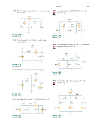 Problems 117
3.20 For the circuit in Fig. 3.69, find and using
nodal analysis.
v3
v2,
v1,
Figure 3.69
For Prob. 3.20.
3.21 For the circuit in Fig. 3.70, find and using
nodal analysis.
v2
v1
Figure 3.70
For Prob. 3.21.
3 mA
v2
v1
2 kΩ
4 kΩ
1 kΩ vo
3vo
+
−
+
−
3.22 Determine and in the circuit of Fig. 3.71.
v2
v1
Figure 3.71
For Prob. 3.22.
3 A
v2
5vo
v1
8 Ω
1 Ω
4 Ω
12 V
2 Ω
vo
+
−
–
+
+ −
3.23 Use nodal analysis to find in the circuit of Fig. 3.72.
Vo
Figure 3.72
For Prob. 3.23.
+
− 3 A
30 V
1 Ω
2 Ω 16 Ω
4 Ω
2Vo
+ −
Vo
+
−
3.24 Use nodal analysis and MATLAB to find in the
circuit of Fig. 3.73.
Vo
Figure 3.73
For Prob. 3.24.
3.25 Use nodal analysis along with MATLAB to determine
the node voltages in Fig. 3.74.
4 Ω
2 Ω
1 Ω 2 Ω
2 A
4 A
8 Ω
1 Ω
Vo
+ −
8 Ω
4 A 20 Ω
10 Ω
10 Ω
1 Ω
20 Ω
30 Ω
v3
v1
v2
v4
Figure 3.74
For Prob. 3.25.
3.26 Calculate the node voltages , , and in the
circuit of Fig. 3.75.
v3
v2
v1
Figure 3.75
For Prob. 3.26.
+
− +
−
3 A
15 V 10 V
5 Ω 5 Ω
10 Ω
5 Ω
20 Ω 15 Ω
io
4io
v2
v1 v3
+
−
2 Ω
1 Ω
i
4 Ω 4 Ω
v3
2i
–
+
12 V
v2
v1
+ –
ale29559_ch03.qxd 07/08/2008 10:47 AM Page 117
 