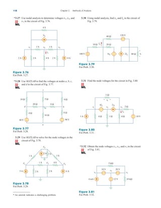 118 Chapter 3 Methods of Analysis
*3.27 Use nodal analysis to determine voltages , , and
in the circuit of Fig. 3.76.
v3
v2
v1
Figure 3.76
For Prob. 3.27.
*3.28 Use MATLAB to find the voltages at nodes a, b, c,
and d in the circuit of Fig. 3.77.
Figure 3.77
For Prob. 3.28.
2 S
2 A 4 S 2 S 4 A
io
1 S
4 S
1 S
v1
3io
v2 v3
10 Ω
60 V
5 Ω
16 Ω
4 Ω
4 Ω
8 Ω
20 Ω
8 Ω
90 V
b
c
a
d
+
−
+
−
* An asterisk indicates a challenging problem.
3.29 Use MATLAB to solve for the node voltages in the
circuit of Fig. 3.78.
Figure 3.78
For Prob. 3.29.
Figure 3.81
For Prob. 3.32.
3.30 Using nodal analysis, find and in the circuit of
Fig. 3.79.
Io
vo
Figure 3.79
For Prob. 3.30.
3.31 Find the node voltages for the circuit in Fig. 3.80.
Figure 3.80
For Prob. 3.31.
5 A
V1 V3
V4
V2
1 S 4 S
2 A
1 S 1 S
2 S 2 S 6 A
3 S
+
−
100 V 80 Ω vo
+
−
10 Ω 20 Ω
40 Ω
120 V
+
− 2Io
4vo
+
−
Io
4 Ω
1 A 1 Ω 4 Ω 10 V
Io
1 Ω
2 Ω
v1
2vo
4Io
v2 v3
+
−
vo
+
−
+ −
10 kΩ
4 mA
5 kΩ
v1
20 V
10 V v2
v3
12 V
+
−
+
− + −
*3.32 Obtain the node voltages , and in the circuit
of Fig. 3.81.
v3
v1, v2
ale29559_ch03.qxd 07/08/2008 10:47 AM Page 118
 