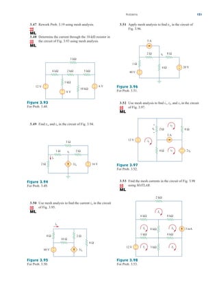 Problems 121
3.47 Rework Prob. 3.19 using mesh analysis.
3.48 Determine the current through the 10-k resistor in
the circuit of Fig. 3.93 using mesh analysis.

Figure 3.93
For Prob. 3.48.
3.49 Find and in the circuit of Fig. 3.94.
io
vo
Figure 3.94
For Prob. 3.49.
3.50 Use mesh analysis to find the current in the circuit
of Fig. 3.95.
io
Figure 3.95
For Prob. 3.50.
12 V
8 V
6 V
10 kΩ
1 kΩ
4 kΩ 2 kΩ 5 kΩ
3 kΩ
+
− +
−
+
−
16 V
2io
3 Ω
1 Ω 2 Ω
2 Ω +
−
io
vo
3.51 Apply mesh analysis to find in the circuit of
Fig. 3.96.
vo
Figure 3.96
For Prob. 3.51.
3.52 Use mesh analysis to find and in the circuit
of Fig. 3.97.
i3
i2,
i1,
Figure 3.97
For Prob. 3.52.
3.53 Find the mesh currents in the circuit of Fig. 3.98
using MATLAB.
Figure 3.98
For Prob. 3.53.
20 V
5 A
2 Ω 8 Ω
1 Ω
40 V
vo
+
−
+
−
4 Ω
12 V +
−
8 Ω
4 Ω +
−
2 Ω
vo
2vo
i2
i3
i1
3 A
+
−
2 kΩ
I5
6 kΩ 8 kΩ
8 kΩ
3 kΩ
I3 I4
1 kΩ 4 kΩ
12 V +
−
I2
I1
3 mA
3io
10 Ω
4 Ω
60 V +
−
io
8 Ω
2 Ω
ale29559_ch03.qxd 07/08/2008 10:47 AM Page 121
 