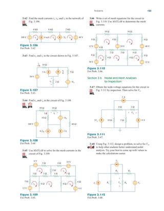 3.62 Find the mesh currents and in the network of
Fig. 3.106.
i3
i2,
i1,
3.63 Find and in the circuit shown in Fig. 3.107.
ix
vx
Figure 3.107
For Prob. 3.63.
3.64 Find and in the circuit of Fig. 3.108.
io
vo
Figure 3.108
For Prob. 3.64.
3.65 Use MATLAB to solve for the mesh currents in the
circuit of Fig. 3.109.
Figure 3.109
For Prob. 3.65.
Problems 123
4 kΩ 8 kΩ 2 kΩ
100 V 4 mA 2i1 40 V
+
−
+
−
i1 i2 i3
Figure 3.106
For Prob. 3.62.
ix
2 Ω
vx 4ix
+
−
5 Ω
50 V
3 A
+
−
+
−
vx
4
10 Ω
+
−
+
−
io
+ −
2 A
100 V 40 Ω
10 Ω
50 Ω 10 Ω
vo
0.2vo
4io
6 Ω
1 Ω
1 Ω
1 Ω
3 Ω 4 Ω
1 Ω
5 Ω
6 Ω 8 Ω
2 Ω
10 V
12 V
6 V
9 V
i4
i2
i1 i3
i5
+
−
+
−
+
− +
−
3.66 Write a set of mesh equations for the circuit in
Fig. 3.110. Use MATLAB to determine the mesh
currents.
8 Ω
10 Ω
6 Ω
2 Ω 2 Ω 6 Ω
8 Ω
4 Ω 4 Ω
30 V 32 V
+
−
+
−
12 V
+
− 24 V
+
−
+
−
10 Ω
4 Ω
8 Ω
40 V
8 Ω
i1 i2
i5
i4
i3
Figure 3.110
For Prob. 3.66.
Section 3.6 Nodal and Mesh Analyses
by Inspection
3.67 Obtain the node-voltage equations for the circuit in
Fig. 3.111 by inspection. Then solve for Vo.
Figure 3.111
For Prob. 3.67.
3.68 Using Fig. 3.112, design a problem, to solve for Vo,
to help other students better understand nodal
analysis. Try your best to come up with values to
make the calculations easier.
Figure 3.112
For Prob. 3.68.
2 A
4 Ω 2 Ω
10 Ω 5 Ω
3Vo 4 A
Vo
+ −
R1
I2
R2 R3
R4
I1 V1
+
−
Vo
+
−
ale29559_ch03.qxd 07/08/2008 10:47 AM Page 123
 