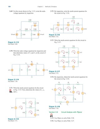 3.72 By inspection, write the mesh-current equations for
the circuit in Fig. 3.116.
3.73 Write the mesh-current equations for the circuit in
Fig. 3.117.
Figure 3.117
For Prob. 3.73.
3.74 By inspection, obtain the mesh-current equations for
the circuit in Fig. 3.118.
Figure 3.118
For Prob. 3.74.
3.69 For the circuit shown in Fig. 3.113, write the node-
voltage equations by inspection.
124 Chapter 3 Methods of Analysis
Figure 3.113
For Prob. 3.69.
3.70 Write the node-voltage equations by inspection and
then determine values of and in the circuit of
Fig. 3.114.
V2
V1
Figure 3.114
For Prob. 3.70.
3.71 Write the mesh-current equations for the circuit
in Fig. 3.115. Next, determine the values of
and i3.
i2,
i1,
Figure 3.115
For Prob. 3.71.
2 kΩ 2 kΩ 10 mA
20 mA
v1 4 kΩ 4 kΩ
1 kΩ
5 mA
v2
v3
1S
4 A 2 A
V2
V1
4ix
2 S 5 S
ix
+
−
+
−
10 V
5 V
4 Ω
5 Ω
2 Ω
3 Ω
i1
i3
i2
1 Ω
+
−
+
−
+
−
10 V
4 Ω
5 Ω 2 Ω 4 Ω
i1 i2 i3
8 V 4 V
i4
1 Ω
Figure 3.116
For Prob. 3.72.
+
−
+ −
+
−
+
−
6 V 4 V
1 Ω 1 Ω
3 Ω
1 Ω
i1 i2
i4
i3
2 V 3 V
2 Ω
4 Ω
5 Ω
+
−
+ −
+
−
i1
i3
V1
V3
V2
V4
i2
i4
R1 R2 R3
R4
R5
R6
R7
R8
+
−
Section 3.8 Circuit Analysis with PSpice
3.75 Use PSpice to solve Prob. 3.58.
3.76 Use PSpice to solve Prob. 3.27.
ale29559_ch03.qxd 07/08/2008 10:47 AM Page 124
 