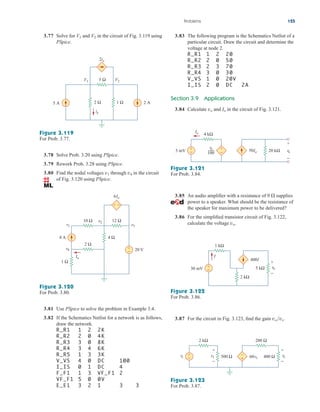 Problems 125
3.78 Solve Prob. 3.20 using PSpice.
3.79 Rework Prob. 3.28 using PSpice.
3.80 Find the nodal voltages through in the circuit
of Fig. 3.120 using PSpice.
v4
v1
Figure 3.120
For Prob. 3.80.
3.81 Use PSpice to solve the problem in Example 3.4.
3.82 If the Schematics Netlist for a network is as follows,
draw the network.
R_R1 1 2 2K
R_R2 2 0 4K
R_R3 3 0 8K
R_R4 3 4 6K
R_R5 1 3 3K
V_VS 4 0 DC 100
I_IS 0 1 DC 4
F_F1 1 3 VF_F1 2
VF_F1 5 0 0V
E_E1 3 2 1 3 3
+
−
+ −
8 A
20 V
1 Ω
v1
2 Ω
4 Ω
10 Ω 12 Ω
v2
v3
Io
6Io
v4
3.77 Solve for and in the circuit of Fig. 3.119 using
PSpice.
V2
V1
Figure 3.119
For Prob. 3.77.
2 Ω
2ix
5 Ω
1 Ω
5 A 2 A
V2
ix
V1
3.83 The following program is the Schematics Netlist of a
particular circuit. Draw the circuit and determine the
voltage at node 2.
R_R1 1 2 20
R_R2 2 0 50
R_R3 2 3 70
R_R4 3 0 30
V_VS 1 0 20V
I_IS 2 0 DC 2A
Section 3.9 Applications
3.84 Calculate and in the circuit of Fig. 3.121.
Io
vo
3.87 For the circuit in Fig. 3.123, find the gain vovs.
Figure 3.121
For Prob. 3.84.
+
−
+
−
3 mV vo
+
−
4 kΩ
50Io
Io
vo
100
20 kΩ
3.85 An audio amplifier with a resistance of 9 supplies
power to a speaker. What should be the resistance of
the speaker for maximum power to be delivered?
3.86 For the simplified transistor circuit of Fig. 3.122,
calculate the voltage vo.

+
−
+
−
I
2 kΩ
5 kΩ
1 kΩ
30 mV vo
400I
Figure 3.122
For Prob. 3.86.
+
−
–
+
+
−
+
−
500 Ω 400 Ω
2 kΩ 200 Ω
vs vo
v1 60v1
Figure 3.123
For Prob. 3.87.
ale29559_ch03.qxd 07/08/2008 10:47 AM Page 125
 
