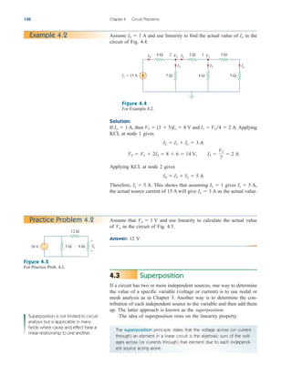 Superposition
If a circuit has two or more independent sources, one way to determine
the value of a specific variable (voltage or current) is to use nodal or
mesh analysis as in Chapter 3. Another way is to determine the con-
tribution of each independent source to the variable and then add them
up. The latter approach is known as the superposition.
The idea of superposition rests on the linearity property.
4.3
130 Chapter 4 Circuit Theorems
Example 4.2
Assume that and use linearity to calculate the actual value
of in the circuit of Fig. 4.5.
Answer: 12 V.
Vo
Vo  1 V
Practice Problem 4.2
Io
I4 I2
I3
V2
6 Ω 2 Ω
2
5 Ω
7 Ω
I1
V1
3 Ω
1
4 Ω
Is = 15 A
Figure 4.4
For Example 4.2.
Solution:
If A, then and Applying
KCL at node 1 gives
Applying KCL at node 2 gives
Therefore, This shows that assuming gives
the actual source current of 15 A will give as the actual value.
Io  3 A
Is  5 A,
Io  1
Is  5 A.
I4  I3  I2  5 A
V2  V1  2I2  8  6  14 V, I3 
V2
7
 2 A
I2  I1  Io  3 A
I1  V14  2 A.
V1  (3  5)Io  8 V
Io  1
Assume A and use linearity to find the actual value of in the
circuit of Fig. 4.4.
Io
Io  1
30 V
12 Ω
8 Ω
5 Ω
+
−
+
−
Vo
Figure 4.5
For Practice Prob. 4.2.
The superposition principle states that the voltage across (or current
through) an element in a linear circuit is the algebraic sum of the volt-
ages across (or currents through) that element due to each independ-
ent source acting alone.
Superposition is not limited to circuit
analysis but is applicable in many
fields where cause and effect bear a
linear relationship to one another.
ale29559_ch04.qxd 07/08/2008 10:55 AM Page 130
 