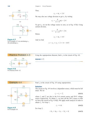 Thus,
We may also use voltage division to get by writing
To get we set the voltage source to zero, as in Fig. 4.7(b). Using
current division,
Hence,
And we find
v  v1  v2  2  8  10 V
v2  4i3  8 V
i3 
8
4  8
(3)  2 A
v2,
v1 
4
4  8
(6)  2 V
v1
v1  4i1  2 V
132 Chapter 4 Circuit Theorems
+
−
6 V i1
8 Ω
v1
4 Ω
(a)
+
−
3 A
8 Ω
v2
i2
i3
4 Ω
(b)
+
−
Figure 4.7
For Example 4.3: (a) calculating
(b) calculating v2.
v1,
Practice Problem 4.3
3 Ω 5 Ω
2 Ω 4 A 10 V
+
−
+
−
vo
Figure 4.8
For Practice Prob. 4.3.
Find in the circuit of Fig. 4.9 using superposition.
Solution:
The circuit in Fig. 4.9 involves a dependent source, which must be left
intact. We let
(4.4.1)
where and are due to the 4-A current source and 20-V voltage
source respectively. To obtain we turn off the 20-V source so that
we have the circuit in Fig. 4.10(a). We apply mesh analysis in order to
obtain For loop 1,
(4.4.2)
For loop 2,
(4.4.3)
3i1  6i2  1i3  5i¿
o  0
i1  4 A
i¿
o.
i¿
o,
i–
o
i¿
o
io  i¿
o  i–
o
io
Example 4.4
4 A
20 V
3 Ω
5 Ω
1 Ω
2 Ω
4 Ω
+ −
5io
io
+ −
Figure 4.9
For Example 4.4.
Using the superposition theorem, find in the circuit of Fig. 4.8.
Answer: 6 V.
vo
ale29559_ch04.qxd 07/08/2008 10:55 AM Page 132
 