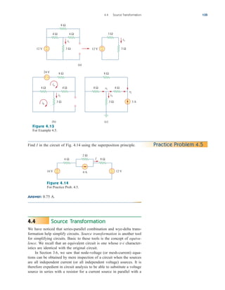 Answer: 0.75 A.
4.4 Source Transformation 135
8 Ω
4 Ω 4 Ω
3 Ω
12 V +
−
3 Ω
3 Ω
12 V +
−
(a)
8 Ω
24 V
4 Ω 4 Ω
3 Ω
(b)
+ −
ib
ia
8 Ω
4 Ω 4 Ω
3 Ω 3 A
v1
v2
(c)
i1
i2 i3
i1
Figure 4.13
For Example 4.5.
Find I in the circuit of Fig. 4.14 using the superposition principle. Practice Problem 4.5
16 V
8 Ω
2 Ω
4 A
6 Ω
+
− 12 V
+
−
I
Figure 4.14
For Practice Prob. 4.5.
Source Transformation
We have noticed that series-parallel combination and wye-delta trans-
formation help simplify circuits. Source transformation is another tool
for simplifying circuits. Basic to these tools is the concept of equiva-
lence. We recall that an equivalent circuit is one whose v-i character-
istics are identical with the original circuit.
In Section 3.6, we saw that node-voltage (or mesh-current) equa-
tions can be obtained by mere inspection of a circuit when the sources
are all independent current (or all independent voltage) sources. It is
therefore expedient in circuit analysis to be able to substitute a voltage
source in series with a resistor for a current source in parallel with a
4.4
ale29559_ch04.qxd 07/08/2008 10:55 AM Page 135
 