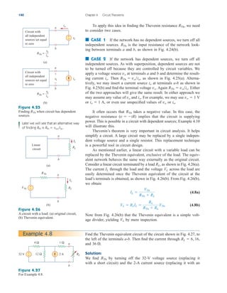 To apply this idea in finding the Thevenin resistance , we need
to consider two cases.
■ CASE 1 If the network has no dependent sources, we turn off all
independent sources. is the input resistance of the network look-
ing between terminals a and b, as shown in Fig. 4.24(b).
■ CASE 2 If the network has dependent sources, we turn off all
independent sources. As with superposition, dependent sources are not
to be turned off because they are controlled by circuit variables. We
apply a voltage source at terminals a and b and determine the result-
ing current . Then , as shown in Fig. 4.25(a). Alterna-
tively, we may insert a current source at terminals a-b as shown in
Fig. 4.25(b) and find the terminal voltage . Again . Either
of the two approaches will give the same result. In either approach we
may assume any value of and . For example, we may use
or A, or even use unspecified values of or .
It often occurs that takes a negative value. In this case, the
negative resistance ( ) implies that the circuit is supplying
power. This is possible in a circuit with dependent sources; Example 4.10
will illustrate this.
Thevenin’s theorem is very important in circuit analysis. It helps
simplify a circuit. A large circuit may be replaced by a single indepen-
dent voltage source and a single resistor. This replacement technique
is a powerful tool in circuit design.
As mentioned earlier, a linear circuit with a variable load can be
replaced by the Thevenin equivalent, exclusive of the load. The equiv-
alent network behaves the same way externally as the original circuit.
Consider a linear circuit terminated by a load , as shown in Fig. 4.26(a).
The current through the load and the voltage across the load are
easily determined once the Thevenin equivalent of the circuit at the
load’s terminals is obtained, as shown in Fig. 4.26(b). From Fig. 4.26(b),
we obtain
(4.8a)
(4.8b)
Note from Fig. 4.26(b) that the Thevenin equivalent is a simple volt-
age divider, yielding by mere inspection.
VL
VL  RLIL 
RL
RTh  RL
VTh
IL 
VTh
RTh  RL
VL
IL
RL
v  iR
RTh
io
vo
io  1
vo  1 V
io
vo
RTh  voio
vo
io
RTh  voio
io
vo
RTh
RTh
140 Chapter 4 Circuit Theorems
vo
Circuit with
all independent
sources set equal
to zero
a
b
(a)
RTh =
+
−
vo
io
io
io
vo
Circuit with
all independent
sources set equal
to zero
a
b
(b)
RTh =
vo
io
+
−
Find the Thevenin equivalent circuit of the circuit shown in Fig. 4.27, to
the left of the terminals Then find the current through
and
Solution:
We find by turning off the 32-V voltage source (replacing it
with a short circuit) and the 2-A current source (replacing it with an
RTh
36 .
RL  6, 16,
a-b.
Example 4.8
Figure 4.25
Finding when circuit has dependent
sources.
RTh
Later we will see that an alternative way
of finding RTh is RTh  vocisc.
Linear
circuit
a
b
(a)
RL
IL
a
b
(b)
RL
IL
+
−
VTh
RTh
Figure 4.26
A circuit with a load: (a) original circuit,
(b) Thevenin equivalent.
Figure 4.27
For Example 4.8.
RL
32 V 2 A
4 Ω 1 Ω
12 Ω
+
−
a
b
ale29559_ch04.qxd 07/08/2008 10:56 AM Page 140
 