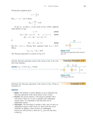 Solving these equations gives
But Hence,
To get , we find in the circuit of Fig. 4.32(b). Applying
mesh analysis, we get
(4.9.4)
(4.9.5)
or
(4.9.6)
But Solving these equations leads to
Hence,
The Thevenin equivalent is as shown in Fig. 4.33.
VTh  voc  6i2  20 V
i2  103.
4(i1  i2)  vx.
12i2  4i1  2i3  0
4(i2  i1)  2(i2  i3)  6i2  0
2vx  2(i3  i2)  0 1 vx  i3  i2
i1  5
voc
VTh
RTh 
1 V
io
 6 
io  i3  16 A.
i3  
1
6
A
4.5 Thevenin’s Theorem 143
20 V
6 Ω
a
b
+
−
Figure 4.33
The Thevenin equivalent of the circuit in
Fig. 4.31.
Practice Problem 4.9
6 V
3 Ω
5 Ω
4 Ω
a
b
1.5Ix
+
−
Ix
Figure 4.34
For Practice Prob. 4.9.
Example 4.10
Find the Thevenin equivalent circuit of the circuit in Fig. 4.34 to the
left of the terminals.
Answer: RTh  0.44 .
VTh  5.33 V,
Determine the Thevenin equivalent of the circuit in Fig. 4.35(a) at
terminals a-b.
Solution:
1. Define. The problem is clearly defined; we are to determine the
Thevenin equivalent of the circuit shown in Fig. 4.35(a).
2. Present. The circuit contains a resistor in parallel with a
resistor. These are, in turn, in parallel with a dependent
current source. It is important to note that there are no
independent sources.
3. Alternative. The first thing to consider is that, since we have no
independent sources in this circuit, we must excite the circuit
externally. In addition, when you have no independent
sources you will not have a value for you will only have
to find RTh.
VTh;
4-
2-
ale29559_ch04.qxd 07/08/2008 10:56 AM Page 143
 