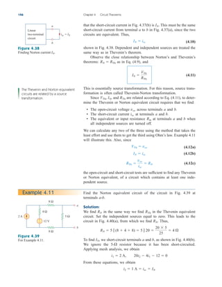 that the short-circuit current in Fig. 4.37(b) is This must be the same
short-circuit current from terminal a to b in Fig. 4.37(a), since the two
circuits are equivalent. Thus,
(4.10)
shown in Fig. 4.38. Dependent and independent sources are treated the
same way as in Thevenin’s theorem.
Observe the close relationship between Norton’s and Thevenin’s
theorems: as in Eq. (4.9), and
(4.11)
This is essentially source transformation. For this reason, source trans-
formation is often called Thevenin-Norton transformation.
Since and are related according to Eq. (4.11), to deter-
mine the Thevenin or Norton equivalent circuit requires that we find:
• The open-circuit voltage across terminals a and b.
• The short-circuit current at terminals a and b.
• The equivalent or input resistance at terminals a and b when
all independent sources are turned off.
We can calculate any two of the three using the method that takes the
least effort and use them to get the third using Ohm’s law. Example 4.11
will illustrate this. Also, since
(4.12a)
(4.12b)
(4.12c)
the open-circuit and short-circuit tests are sufficient to find any Thevenin
or Norton equivalent, of a circuit which contains at least one inde-
pendent source.
RTh 
voc
isc
 RN
IN  isc
VTh  voc
Rin
isc
voc
RTh
IN,
VTh,
IN 
VTh
RTh
RN  RTh
IN  isc
IN.
146 Chapter 4 Circuit Theorems
Linear
two-terminal
circuit
a
b
isc = IN
Figure 4.38
Finding Norton current IN.
Example 4.11
2 A
8 Ω
8 Ω
5 Ω
4 Ω
12 V
a
b
+
−
The Thevenin and Norton equivalent
circuits are related by a source
transformation.
Figure 4.39
For Example 4.11.
Find the Norton equivalent circuit of the circuit in Fig. 4.39 at
terminals a-b.
Solution:
We find in the same way we find in the Thevenin equivalent
circuit. Set the independent sources equal to zero. This leads to the
circuit in Fig. 4.40(a), from which we find Thus,
To find we short-circuit terminals a and b, as shown in Fig. 4.40(b).
We ignore the resistor because it has been short-circuited.
Applying mesh analysis, we obtain
From these equations, we obtain
i2  1 A  isc  IN
i1  2 A, 20i2  4i1  12  0
5-
IN,
RN  5  (8  4  8)  5  20 
20  5
25
 4 
RN.
RTh
RN
ale29559_ch04.qxd 07/08/2008 10:56 AM Page 146
 