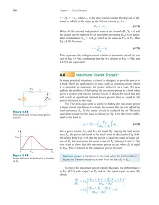 where is the short-circuit current flowing out of ter-
minal a, which is the same as the Norton current i.e.,
(4.19)
When all the internal independent sources are turned off, and
the circuit can be replaced by an equivalent resistance (or an equiv-
alent conductance ), which is the same as or Thus
Eq. (4.19) becomes
(4.20)
This expresses the voltage-current relation at terminals a-b of the cir-
cuit in Fig. 4.47(b), confirming that the two circuits in Fig. 4.47(a) and
4.47(b) are equivalent.
Maximum Power Transfer
In many practical situations, a circuit is designed to provide power to
a load. There are applications in areas such as communications where
it is desirable to maximize the power delivered to a load. We now
address the problem of delivering the maximum power to a load when
given a system with known internal losses. It should be noted that this
will result in significant internal losses greater than or equal to the
power delivered to the load.
The Thevenin equivalent is useful in finding the maximum power
a linear circuit can deliver to a load. We assume that we can adjust the
load resistance If the entire circuit is replaced by its Thevenin
equivalent except for the load, as shown in Fig. 4.48, the power deliv-
ered to the load is
(4.21)
For a given circuit, and are fixed. By varying the load resist-
ance the power delivered to the load varies as sketched in Fig. 4.49.
We notice from Fig. 4.49 that the power is small for small or large val-
ues of but maximum for some value of between 0 and We
now want to show that this maximum power occurs when is equal
to This is known as the maximum power theorem.
RTh.
RL
.
RL
RL
RL,
RTh
VTh
p  i2
RL  a
VTh
RTh  RL
b
2
RL
RL.
4.8
i 
v
RTh
 IN
RN.
RTh
Geq  1Req
Req
D0  0
D0  IN
IN,
isc
i  D0  isc,
150 Chapter 4 Circuit Theorems
RL
VTh
RTh
+
−
a
b
i
Figure 4.48
The circuit used for maximum power
transfer.
p
RL
RTh
0
pmax
Figure 4.49
Power delivered to the load as a function
of RL.
Maximum power is transferred to the load when the load resistance
equals the Thevenin resistance as seen from the load (RL  RTh).
To prove the maximum power transfer theorem, we differentiate p
in Eq. (4.21) with respect to and set the result equal to zero. We
obtain
 V2
Th c
(RTh  RL  2RL)
(RTh  RL)3
d  0
dp
dRL
 V2
Th c
(RTh  RL)2
 2RL(RTh  RL)
(RTh  RL)4
d
RL
ale29559_ch04.qxd 07/08/2008 10:56 AM Page 150
 