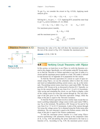 To get we consider the circuit in Fig. 4.51(b). Applying mesh
analysis gives
Solving for we get Applying KVL around the outer loop
to get across terminals a-b, we obtain
For maximum power transfer,
and the maximum power is
pmax 
VTh
2
4RL

222
4  9
 13.44 W
RL  RTh  9 
12  6i1  3i2  2(0)  VTh  0 1 VTh  22 V
VTh
i1  23.
i1,
12  18i1  12i2  0, i2  2 A
VTh,
152 Chapter 4 Circuit Theorems
Practice Problem 4.13
9 V
4 Ω
2 Ω
RL
1 Ω
3vx
+
−
+
−
+ −
vx
Figure 4.52
For Practice Prob. 4.13.
Verifying Circuit Theorems with PSpice
In this section, we learn how to use PSpice to verify the theorems cov-
ered in this chapter. Specifically, we will consider using DC Sweep analy-
sis to find the Thevenin or Norton equivalent at any pair of nodes in a
circuit and the maximum power transfer to a load. The reader is advised
to read Section D.3 of Appendix D in preparation for this section.
To find the Thevenin equivalent of a circuit at a pair of open ter-
minals using PSpice, we use the schematic editor to draw the circuit
and insert an independent probing current source, say, Ip, at the termi-
nals. The probing current source must have a part name ISRC. We then
perform a DC Sweep on Ip, as discussed in Section D.3. Typically, we
may let the current through Ip vary from 0 to 1 A in 0.1-A increments.
After saving and simulating the circuit, we use Probe to display a plot
of the voltage across Ip versus the current through Ip. The zero inter-
cept of the plot gives us the Thevenin equivalent voltage, while the
slope of the plot is equal to the Thevenin resistance.
To find the Norton equivalent involves similar steps except that we
insert a probing independent voltage source (with a part name VSRC),
say, Vp, at the terminals. We perform a DC Sweep on Vp and let Vp
vary from 0 to 1 V in 0.1-V increments. A plot of the current through
Vp versus the voltage across Vp is obtained using the Probe menu after
simulation. The zero intercept is equal to the Norton current, while the
slope of the plot is equal to the Norton conductance.
To find the maximum power transfer to a load using PSpice
involves performing a DC parametric Sweep on the component value
of in Fig. 4.48 and plotting the power delivered to the load as a
function of According to Fig. 4.49, the maximum power occurs
RL.
RL
4.9
Determine the value of that will draw the maximum power from
the rest of the circuit in Fig. 4.52. Calculate the maximum power.
Answer: 2.901 W.
4.22 ,
RL
ale29559_ch04.qxd 07/08/2008 10:56 AM Page 152
 