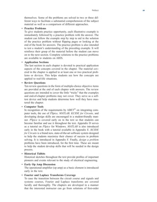 Preface xv
themselves. Some of the problems are solved in two or three dif-
ferent ways to facilitate a substantial comprehension of the subject
material as well as a comparison of different approaches.
• Practice Problems
To give students practice opportunity, each illustrative example is
immediately followed by a practice problem with the answer. The
student can follow the example step by step to aid in the solution
of the practice problem without flipping pages or looking at the
end of the book for answers. The practice problem is also intended
to test a student’s understanding of the preceding example. It will
reinforce their grasp of the material before the student can move
on to the next section. Complete solutions to the practice problems
are available to students on ARIS.
• Application Sections
The last section in each chapter is devoted to practical application
aspects of the concepts covered in the chapter. The material cov-
ered in the chapter is applied to at least one or two practical prob-
lems or devices. This helps students see how the concepts are
applied to real-life situations.
• Review Questions
Ten review questions in the form of multiple-choice objective items
are provided at the end of each chapter with answers. The review
questions are intended to cover the little “tricks” that the examples
and end-of-chapter problems may not cover. They serve as a self-
test device and help students determine how well they have mas-
tered the chapter.
• Computer Tools
In recognition of the requirements by ABET®
on integrating com-
puter tools, the use of PSpice, MATLAB, KCIDE for Circuits, and
developing design skills are encouraged in a student-friendly man-
ner. PSpice is covered early on in the text so that students can
become familiar and use it throughout the text. Appendix D serves
as a tutorial on PSpice for Windows. MATLAB is also introduced
early in the book with a tutorial available in Appendix E. KCIDE
for Circuits is a brand new, state-of-the-art software system designed
to help the students maximize their chance of success in problem
solving. It is introduced in Appendix F. Finally, design a problem
problems have been introduced, for the first time. These are meant
to help the student develop skills that will be needed in the design
process.
• Historical Tidbits
Historical sketches throughout the text provide profiles of important
pioneers and events relevant to the study of electrical engineering.
• Early Op Amp Discussion
The operational amplifier (op amp) as a basic element is introduced
early in the text.
• Fourier and Laplace Transforms Coverage
To ease the transition between the circuit course and signals and
systems courses, Fourier and Laplace transforms are covered
lucidly and thoroughly. The chapters are developed in a manner
that the interested instructor can go from solutions of first-order
ale29559_fm.qxd 07/28/2008 11:54 AM Page xv
 