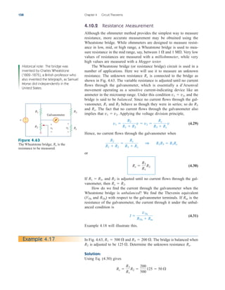 4.10.2 Resistance Measurement
Although the ohmmeter method provides the simplest way to measure
resistance, more accurate measurement may be obtained using the
Wheatstone bridge. While ohmmeters are designed to measure resist-
ance in low, mid, or high range, a Wheatstone bridge is used to mea-
sure resistance in the mid range, say, between and Very low
values of resistances are measured with a milliohmmeter, while very
high values are measured with a Megger tester.
The Wheatstone bridge (or resistance bridge) circuit is used in a
number of applications. Here we will use it to measure an unknown
resistance. The unknown resistance is connected to the bridge as
shown in Fig. 4.63. The variable resistance is adjusted until no current
flows through the galvanometer, which is essentially a d’Arsonval
movement operating as a sensitive current-indicating device like an
ammeter in the microamp range. Under this condition and the
bridge is said to be balanced. Since no current flows through the gal-
vanometer, and behave as though they were in series; so do
and . The fact that no current flows through the galvanometer also
implies that Applying the voltage division principle,
(4.29)
Hence, no current flows through the galvanometer when
or
(4.30)
If and is adjusted until no current flows through the gal-
vanometer, then
How do we find the current through the galvanometer when the
Wheatstone bridge is unbalanced? We find the Thevenin equivalent
( and ) with respect to the galvanometer terminals. If is the
resistance of the galvanometer, the current through it under the unbal-
anced condition is
(4.31)
Example 4.18 will illustrate this.
I 
VTh
RTh  Rm
Rm
RTh
VTh
Rx  R2.
R2
R1  R3,
Rx 
R3
R1
R2
R2
R1  R2

Rx
R3  Rx
1 R2R3  R1Rx
v1 
R2
R1  R2
v  v2 
Rx
R3  Rx
v
v1  v2.
Rx
R3
R2
R1
v1  v2,
Rx
1 M.
1 
158 Chapter 4 Circuit Theorems
Historical note: The bridge was
invented by Charles Wheatstone
(1802–1875), a British professor who
also invented the telegraph, as Samuel
Morse did independently in the
United States.
v
R1 R3
R2 Rx
+
−
Galvanometer
v1
+
−
+
−
v2
Figure 4.63
The Wheatstone bridge; is the
resistance to be measured.
Rx
In Fig. 4.63, and The bridge is balanced when
is adjusted to be Determine the unknown resistance .
Solution:
Using Eq. (4.30) gives
Rx 
R3
R1
R2 
200
500
125  50 
Rx
125 .
R2
R3  200 .
R1  500 
Example 4.17
ale29559_ch04.qxd 07/08/2008 10:56 AM Page 158
 