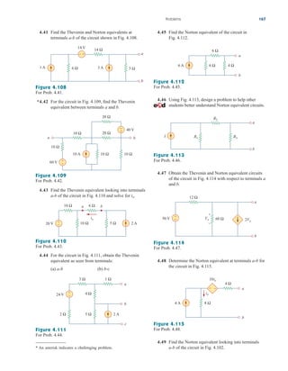 4.41 Find the Thevenin and Norton equivalents at
terminals of the circuit shown in Fig. 4.108.
a-b
Figure 4.108
For Prob. 4.41.
*4.42 For the circuit in Fig. 4.109, find the Thevenin
equivalent between terminals a and b.
Figure 4.109
For Prob. 4.42.
4.43 Find the Thevenin equivalent looking into terminals
of the circuit in Fig. 4.110 and solve for ix.
a-b
Figure 4.110
For Prob. 4.43.
4.44 For the circuit in Fig. 4.111, obtain the Thevenin
equivalent as seen from terminals:
(a) (b) b-c
a-b
4.45 Find the Norton equivalent of the circuit in
Fig. 4.112.
Figure 4.112
For Prob. 4.45.
4.46 Using Fig. 4.113, design a problem to help other
students better understand Norton equivalent circuits.
Figure 4.113
For Prob. 4.46.
4.47 Obtain the Thevenin and Norton equivalent circuits
of the circuit in Fig. 4.114 with respect to terminals a
and b.
Figure 4.114
For Prob. 4.47.
4.48 Determine the Norton equivalent at terminals for
the circuit in Fig. 4.115.
a-b
Problems 167
6 Ω
14 Ω
5 Ω
3 A
1 A
14 V
a
b
+
−
20 Ω
20 Ω
10 Ω
10 Ω
10 A 10 Ω
40 V
60 V +
−
−
+
10 Ω
a b
20 V 2 A
10 Ω 6 Ω
10 Ω
+
− 5 Ω
a b
ix
4 Ω
24 V
5 Ω
2 Ω
1 Ω
3 Ω
2 A
a
b
c
+
−
Figure 4.111
For Prob. 4.44.
* An asterisk indicates a challenging problem.
6 A 4 Ω
a
b
6 Ω
6 Ω
I
a
b
R1 R3
R2
12 Ω
60 Ω
50 V Vx 2Vx
a
b
+
–
−
+
4 A
a
b
8 Ω
4 Ω
10io
io
−
+
Figure 4.115
For Prob. 4.48.
4.49 Find the Norton equivalent looking into terminals
of the circuit in Fig. 4.102.
a-b
ale29559_ch04.qxd 07/08/2008 10:56 AM Page 167
 