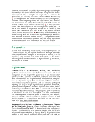 Preface xvii
continuity. Each chapter has plenty of problems grouped according to
the sections of the related material and diverse enough that the instruc-
tor can choose some as examples and assign some as homework. As
stated earlier, we are using three icons with this edition. We are using
to denote problems that either require PSpice in the solution process,
where the circuit complexity is such that PSpice would make the solu-
tion process easier, and where PSpice makes a good check to see if the
problem has been solved correctly. We are using to denote problems
where MATLAB is required in the solution process, where MATLAB
makes sense because of the problem makeup and its complexity, and
where MATLAB makes a good check to see if the problem has been
solved correctly. Finally, we use to identify problems that help the
student develop skills that are needed for engineering design. More dif-
ficult problems are marked with an asterisk (*). Comprehensive prob-
lems follow the end-of-chapter problems. They are mostly applications
problems that require skills learned from that particular chapter.
Prerequisites
As with most introductory circuit courses, the main prerequisites, for
a course using the text, are physics and calculus. Although familiarity
with complex numbers is helpful in the later part of the book, it is not
required. A very important asset of this text is that ALL the mathe-
matical equations and fundamentals of physics needed by the student,
are included in the text.
Supplements
McGraw-Hill’s ARIS—Assessment, Review, and Instruction
System is a complete, online tutorial, electronic homework, and course
management system, designed for greater ease of use than any other
system available. Available on adoption, instructors can create and
share course materials and assignments with other instructors, edit ques-
tions and algorithms, import their own content, and create announce-
ments and due dates for assignments. ARIS has automatic grading and
reporting of easy-to-assign algorithmically-generated homework,
quizzing, and testing. Once a student is registered in the course, all stu-
dent activity within McGraw-Hill’s ARIS is automatically recorded and
available to the instructor through a fully integrated grade book that can
be downloaded to Excel. Also included on ARIS are a solutions man-
ual, text image files, transition guides to instructors, and Network
Analysis Tutorials, software downloads, complete solutions to text
practice problems, FE Exam questions, flashcards, and web links to stu-
dents. Visit www.mhhe.com/alexander.
Knowledge Capturing Integrated Design Environment for Circuits
(KCIDE for Circuits) This new software, developed at Cleveland State
University and funded by NASA, is designed to help the student work
through a circuits problem in an organized manner using the six-step
problem-solving methodology in the text. KCIDE for Circuits allows
students to work a circuit problem in PSpice and MATLAB, track the
ale29559_fm.qxd 07/28/2008 11:54 AM Page xvii
 