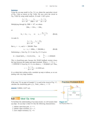 Solution:
Using the op amp model in Fig. 5.4, we obtain the equivalent circuit
of Fig. 5.6(a) as shown in Fig. 5.6(b). We now solve the circuit in
Fig. 5.6(b) by using nodal analysis. At node 1, KCL gives
Multiplying through by 2000  103
, we obtain
or
(5.1.1)
At node O,
But vd  v1 and A  200,000. Then
(5.1.2)
Substituting v1 from Eq. (5.1.1) into Eq. (5.1.2) gives
This is closed-loop gain, because the 20-k feedback resistor closes
the loop between the output and input terminals. When vs  2 V, vo 
3.9999398 V. From Eq. (5.1.1), we obtain v1  20.066667 V. Thus,
It is evident that working with a nonideal op amp is tedious, as we are
dealing with very large numbers.
i 
v1  vo
20  103
 0.19999 mA
0  26,667,067vo  53,333,333vs 1
vo
vs
 1.9999699
v1  vo  400(vo  200,000v1)
v1  vo
20  103

vo  Avd
50
2vs  3v1  vo 1 v1 
2vs  vo
3
200vs  301v1  100vo
vs  v1
10  103

v1
2000  103

v1  vo
20  103
5.3 Ideal Op Amp 179
Practice Problem 5.1
If the same 741 op amp in Example 5.1 is used in the circuit of Fig. 5.7,
calculate the closed-loop gain vovs. Find io when vs  1 V.
Answer: 9.00041, 0.657 mA.
40 kΩ
20 kΩ
5 kΩ
vs
vo
io
+
− +
−
+
−
741
Figure 5.7
For Practice Prob. 5.1.
Ideal Op Amp
To facilitate the understanding of op amp circuits, we will assume ideal
op amps. An op amp is ideal if it has the following characteristics:
1. Infinite open-loop gain,
2. Infinite input resistance,
3. Zero output resistance, Ro  0.
Ri  .
A  .
5.3
ale29559_ch05.qxd 07/16/2008 05:19 PM Page 179
 