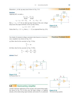 5.5 Noninverting Amplifier 183
Example 5.4
Determine vo in the op amp circuit shown in Fig. 5.14.
Solution:
Applying KCL at node a,
But va  vb  2 V for an ideal op amp, because of the zero voltage
drop across the input terminals of the op amp. Hence,
Notice that if vb  0  va, then vo  12, as expected from Eq. (5.9).
vo  6  12  6 V
va  vo  12  2va 1 vo  3va  12
va  vo
40 k

6  va
20 k
20 kΩ
40 kΩ
6 V vo
+
−
2 V +
−
+
−
a
b +
−
Figure 5.14
For Example 5.4.
Practice Problem 5.4
Two kinds of current-to-voltage converters (also known as transresis-
tance amplifiers) are shown in Fig. 5.15.
(a) Show that for the converter in Fig. 5.15(a),
(b) Show that for the converter in Fig. 5.15(b),
Answer: Proof.
vo
is
 R1a1 
R3
R1

R3
R2
b
vo
is
 R
Figure 5.15
For Practice Prob. 5.4.
Figure 5.16
The noninverting amplifier.
R
is vo
+
−
(a)
+
−
R1
is
R2
vo
+
−
(b)
R3
+
−
Noninverting Amplifier
Another important application of the op amp is the noninverting ampli-
fier shown in Fig. 5.16. In this case, the input voltage vi is applied
directly at the noninverting input terminal, and resistor R1 is connected
5.5
R1
Rf
vo
+
−
v1
v2
vi
+
−
i2
i1
+
−
ale29559_ch05.qxd 07/16/2008 05:19 PM Page 183
 