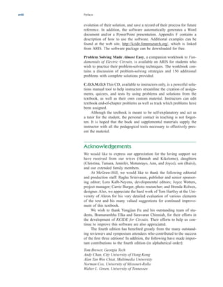 xviii Preface
evolution of their solution, and save a record of their process for future
reference. In addition, the software automatically generates a Word
document and/or a PowerPoint presentation. Appendix F contains a
description of how to use the software. Additional examples can be
found at the web site, http://kcide.fennresearch.org/, which is linked
from ARIS. The software package can be downloaded for free.
Problem Solving Made Almost Easy, a companion workbook to Fun-
damentals of Electric Circuits, is available on ARIS for students who
wish to practice their problem-solving techniques. The workbook con-
tains a discussion of problem-solving strategies and 150 additional
problems with complete solutions provided.
C.O.S.M.O.S This CD, available to instructors only, is a powerful solu-
tions manual tool to help instructors streamline the creation of assign-
ments, quizzes, and tests by using problems and solutions from the
textbook, as well as their own custom material. Instructors can edit
textbook end-of-chapter problems as well as track which problems have
been assigned.
Although the textbook is meant to be self-explanatory and act as
a tutor for the student, the personal contact in teaching is not forgot-
ten. It is hoped that the book and supplemental materials supply the
instructor with all the pedagogical tools necessary to effectively pres-
ent the material.
Acknowledgements
We would like to express our appreciation for the loving support we
have received from our wives (Hannah and Kikelomo), daughters
(Christina, Tamara, Jennifer, Motunrayo, Ann, and Joyce), son (Baixi),
and our extended family members.
At McGraw-Hill, we would like to thank the following editorial
and production staff: Raghu Srinivasan, publisher and senior sponsor-
ing editor; Lora Kalb-Neyens, developmental editors; Joyce Watters,
project manager; Carrie Burger, photo researcher; and Brenda Rolwes,
designer. Also, we appreciate the hard work of Tom Hartley at the Uni-
versity of Akron for his very detailed evaluation of various elements
of the text and his many valued suggestions for continued improve-
ment of this textbook.
We wish to thank Yongjian Fu and his outstanding team of stu-
dents, Bramarambha Elka and Saravaran Chinniah, for their efforts in
the development of KCIDE for Circuits. Their efforts to help us con-
tinue to improve this software are also appreciated.
The fourth edition has benefited greatly from the many outstand-
ing reviewers and symposium attendees who contributed to the success
of the first three editions! In addition, the following have made impor-
tant contributions to the fourth edition (in alphabetical order):
Tom Brewer, Georgia Tech
Andy Chan, City University of Hong Kong
Alan Tan Wee Chiat, Multimedia University
Norman Cox, University of Missouri-Rolla
Walter L. Green, University of Tennessee
ale29559_fm.qxd 07/28/2008 11:54 AM Page xviii
 