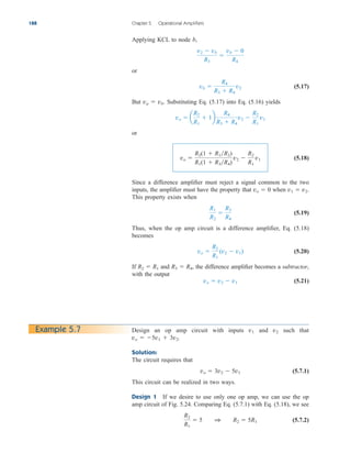Applying KCL to node b,
or
(5.17)
But va  vb. Substituting Eq. (5.17) into Eq. (5.16) yields
or
(5.18)
Since a difference amplifier must reject a signal common to the two
inputs, the amplifier must have the property that vo  0 when v1  v2.
This property exists when
(5.19)
Thus, when the op amp circuit is a difference amplifier, Eq. (5.18)
becomes
(5.20)
If R2  R1 and R3  R4, the difference amplifier becomes a subtractor,
with the output
(5.21)
vo  v2  v1
vo 
R2
R1
(v2  v1)
R1
R2

R3
R4
vo 
R2(1  R1R2)
R1(1  R3R4)
v2 
R2
R1
v1
vo  a
R2
R1
 1b
R4
R3  R4
v2 
R2
R1
v1
vb 
R4
R3  R4
v2
v2  vb
R3

vb  0
R4
188 Chapter 5 Operational Amplifiers
Example 5.7 Design an op amp circuit with inputs v1 and v2 such that
vo  5v1  3v2.
Solution:
The circuit requires that
(5.7.1)
This circuit can be realized in two ways.
Design 1 If we desire to use only one op amp, we can use the op
amp circuit of Fig. 5.24. Comparing Eq. (5.7.1) with Eq. (5.18), we see
(5.7.2)
R2
R1
 5 1 R2  5R1
vo  3v2  5v1
ale29559_ch05.qxd 07/16/2008 05:19 PM Page 188
 