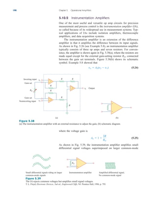 5.10.2 Instrumentation Amplifiers
One of the most useful and versatile op amp circuits for precision
measurement and process control is the instrumentation amplifier (IA),
so called because of its widespread use in measurement systems. Typ-
ical applications of IAs include isolation amplifiers, thermocouple
amplifiers, and data acquisition systems.
The instrumentation amplifier is an extension of the difference
amplifier in that it amplifies the difference between its input signals.
As shown in Fig. 5.26 (see Example 5.8), an instrumentation amplifier
typically consists of three op amps and seven resistors. For conven-
ience, the amplifier is shown again in Fig. 5.38(a), where the resistors are
made equal except for the external gain-setting resistor RG, connected
between the gain set terminals. Figure 5.38(b) shows its schematic
symbol. Example 5.8 showed that
(5.24)
vo  Av(v2  v1)
198 Chapter 5 Operational Amplifiers
+
−
RG
Small differential signals riding on larger
common-mode signals
Instrumentation amplifier Amplified differential signal,
No common-mode signal
Figure 5.39
The IA rejects common voltages but amplifies small signal voltages.
T. L. Floyd, Electronic Devices, 2nd ed., Englewood Cliffs, NJ: Prentice Hall, 1996, p. 795.
where the voltage gain is
(5.25)
As shown in Fig. 5.39, the instrumentation amplifier amplifies small
differential signal voltages superimposed on larger common-mode
Av  1 
2R
RG
+
−
+
−
+
−
1
2
3
R
R
R
R
R
R
RG
v1
v2
vo
Inverting input
Gain set
Gain set
Noninverting input
Output
(a) (b)
+
−
Figure 5.38
(a) The instrumentation amplifier with an external resistance to adjust the gain, (b) schematic diagram.
ale29559_ch05.qxd 07/16/2008 05:19 PM Page 198
 