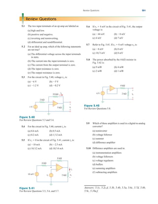 Review Questions 201
Review Questions
5.1 The two input terminals of an op amp are labeled as:
(a) high and low.
(b) positive and negative.
(c) inverting and noninverting.
(d) differential and nondifferential.
5.2 For an ideal op amp, which of the following statements
are not true?
(a) The differential voltage across the input terminals
is zero.
(b) The current into the input terminals is zero.
(c) The current from the output terminal is zero.
(d) The input resistance is zero.
(e) The output resistance is zero.
5.3 For the circuit in Fig. 5.40, voltage vo is:
(a) 6 V (b) 5 V
(c) 1.2 V (d) 0.2 V
5.6 If vs  8 mV in the circuit of Fig. 5.41, the output
voltage is:
(a) 44 mV (b) 8 mV
(c) 4 mV (d) 7 mV
5.7 Refer to Fig. 5.41. If vs  8 mV voltage va is:
(a) 8 mV (b) 0 mV
(c) 103 mV (d) 8 mV
5.8 The power absorbed by the 4-k resistor in
Fig. 5.42 is:
(a) 9 mW (b) 4 mW
(c) 2 mW (d) 1 mW
+
−
+
−
2 kΩ
ix
vo
1 V
10 kΩ
3 kΩ
+
−
Figure 5.40
For Review Questions 5.3 and 5.4.
Figure 5.42
For Review Questions 5.8.
5.4 For the circuit in Fig. 5.40, current ix is:
(a) 0.6 mA (b) 0.5 mA
(c) 0.2 mA (d) 112 mA
5.5 If vs  0 in the circuit of Fig. 5.41, current io is:
(a) 10 mA (b) 2.5 mA
(c) 1012 mA (d) 1014 mA
Figure 5.41
For Review Questions 5.5, 5.6, and 5.7.
+
−
+
− +
−
4 kΩ
io
vo
10 mV
8 kΩ
2 kΩ
+
−
vs
a
+
−
6 V 2 kΩ vo
+
−
4 kΩ
−
+
5.9 Which of these amplifiers is used in a digital-to-analog
converter?
(a) noninverter
(b) voltage follower
(c) summer
(d) difference amplifier
5.10 Difference amplifiers are used in:
(a) instrumentation amplifiers
(b) voltage followers
(c) voltage regulators
(d) buffers
(e) summing amplifiers
(f) subtracting amplifiers
Answers: 5.1c, 5.2c,d, 5.3b, 5.4b, 5.5a, 5.6c, 5.7d, 5.8b,
5.9c, 5.10a,f.
ale29559_ch05.qxd 07/16/2008 05:19 PM Page 201
 