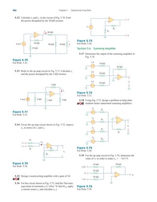 5.32 Calculate ix and vo in the circuit of Fig. 5.70. Find
the power dissipated by the 30-k resistor.
Section 5.6 Summing Amplifier
5.37 Determine the output of the summing amplifier in
Fig. 5.74.
206 Chapter 5 Operational Amplifiers
5.33 Refer to the op amp circuit in Fig. 5.71. Calculate ix
and the power dissipated by the 3-k resistor.
5.34 Given the op amp circuit shown in Fig. 5.72, express
vo in terms of v1 and v2.
5.35 Design a noninverting amplifier with a gain of 10.
5.36 For the circuit shown in Fig. 5.73, find the Thevenin
equivalent at terminals a-b. (Hint: To find RTh, apply
a current source io and calculate vo.)
+
−
vo
+
− 30 kΩ
60 kΩ
ix
4 mV
48 kΩ
50 kΩ
10 kΩ
+
−
Figure 5.70
For Prob. 5.32.
Figure 5.73
For Prob. 5.36.
Figure 5.74
For Prob. 5.37.
Figure 5.75
For Prob. 5.38.
Figure 5.76
For Prob. 5.39.
Figure 5.71
For Prob. 5.33.
Figure 5.72
For Prob. 5.34.
+
−
4 kΩ 2 kΩ
ix
3 mA 3 kΩ
1 kΩ
+
–
v1
v2
vin
R1
R2
R4
R3
vo
+
−
R1
R2
vs
a
b
+
−
−
+
30 kΩ
10 kΩ
1 V
20 kΩ
2 V
30 kΩ
3 V
+ −
+
−
+
−
vo
+
−
+
−
5.38 Using Fig. 5.75, design a problem to help other
students better understand summing amplifiers.
R5
R1
V1
R2
V2
R4
V4
+ −
+ −
R3
V3
+
−
+
−
vo
+
−
+
−
5.39 For the op amp circuit in Fig. 5.76, determine the
value of v2 in order to make vo  16.5 V.
10 kΩ
20 kΩ
50 kΩ
50 kΩ
+2 V
–1 V
vo
v2
+
−
ale29559_ch05.qxd 07/16/2008 05:19 PM Page 206
 