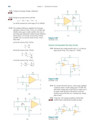 5.51 Using two op amps, design a subtractor.
*5.52 Design an op amp circuit such that
Let all the resistors be in the range of 5 to 100 k.
*5.53 The ordinary difference amplifier for fixed-gain
operation is shown in Fig. 5.81(a). It is simple and
reliable unless gain is made variable. One way of
providing gain adjustment without losing simplicity
and accuracy is to use the circuit in Fig. 5.81(b).
Another way is to use the circuit in Fig. 5.81(c).
Show that:
(a) for the circuit in Fig. 5.81(a),
(b) for the circuit in Fig. 5.81(b),
(c) for the circuit in Fig. 5.81(c),
vo
vi

R2
R1
a1 
R2
2RG
b
vo
vi

R2
R1
1
1 
R1
2RG
vo
vi

R2
R1
vo  2v1  4v2  5v3  v4
Section 5.8 Cascaded Op Amp Circuits
5.54 Determine the voltage transfer ratio vovs in the op
amp circuit of Fig. 5.82, where R  10 k.
208 Chapter 5 Operational Amplifiers
R1
R2
R2
R2
R1
(a)
R2
RG
(b)
R1
2
R1
2
R1
2
R1
2
vi
+
−
+
−
+
−
vi
+
−
vo
+
−
vo
+
−
vo
R2
2
R2
2
R2
2
R2
2
(c)
R1
R1
RG
+
−
vi
+
− +
−
Figure 5.81
For Prob. 5.53.
Figure 5.82
For Prob. 5.54.
Figure 5.83
For Prob. 5.56.
R
−
+
+
−
R
R
R
R
+
+
−
−
vo
vs
5.55 In a certain electronic device, a three-stage amplifier
is desired, whose overall voltage gain is 42 dB. The
individual voltage gains of the first two stages are to
be equal, while the gain of the third is to be one-
fourth of each of the first two. Calculate the voltage
gain of each.
5.56 Using Fig. 5.83, design a problem to help other
students better understand cascaded op amps.
+
−
+
−
R2 R4
R3
R1
vi
+
−
ale29559_ch05.qxd 07/16/2008 05:19 PM Page 208
 