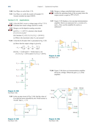 5.80 Use PSpice to solve Prob. 5.70.
5.81 Use PSpice to verify the results in Example 5.9.
Assume nonideal op amps LM324.
Section 5.10 Applications
5.82 A five-bit DAC covers a voltage range of 0 to 7.75 V.
Calculate how much voltage each bit is worth.
5.83 Design a six-bit digital-to-analog converter.
(a) If |Vo|  1.1875 V is desired, what should
[V1V2V3V4V5V6] be?
(b) Calculate |Vo| if [V1V2V3V4V5V6]  [011011].
(c) What is the maximum value |Vo| can assume?
*5.84 A four-bit R-2R ladder DAC is presented in Fig. 5.103.
(a) Show that the output voltage is given by
(b) If Rf  12 k and R  10 k, find |Vo| for
[V1V2V3V4]  [1011] and [V1V2V3V4]  [0101].
Vo  Rf a
V1
2R

V2
4R

V3
8R

V4
16R
b
5.86 Design a voltage controlled ideal current source
(within the operating limits of the op amp) where the
output current is equal to .
5.87 Figure 5.105 displays a two-op-amp instrumentation
amplifier. Derive an expression for vo in terms of v1
and v2. How can this amplifier be used as a
subtractor?
200 vs(t) mA.
212 Chapter 5 Operational Amplifiers
R
R
R
R
V
o
+
−
V1
V2
V3
V4
2R
2R
2R
2R
Rf
Figure 5.103
For Prob. 5.84.
Figure 5.105
For Prob. 5.87.
Figure 5.106
For Prob. 5.88.
Figure 5.104
For Prob. 5.85.
5.85 In the op amp circuit of Fig. 5.104, find the value of
R so that the power absorbed by the 10-k resistor is
10 mW. Take vs  2 V.
R
vs
+
−
−
+
40 kΩ
10 kΩ
v2
v1
vo
R4
R3
R2
R1
+
−
+
−
*5.88 Figure 5.106 shows an instrumentation amplifier
driven by a bridge. Obtain the gain vovi of the
amplifier.
25 kΩ
10 kΩ
10 kΩ
500 kΩ
vo
25 kΩ
2 kΩ
30 kΩ
20 kΩ
vi
80 kΩ
40 kΩ
500 kΩ
+
−
+
−
+
−
ale29559_ch05.qxd 07/16/2008 05:20 PM Page 212
 
