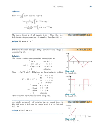 Solution:
Since and ,

3  103
3000
e3000t
`
0
t
 (1  e3000t
) V
v 
1
2  106 
t
0
6e3000t
dt  103
v(0)  0
v 
1
C 
t
0
i dt  v(0)
6.2 Capacitors 221
Practice Problem 6.3
Determine the current through a capacitor whose voltage is
shown in Fig. 6.9.
Solution:
The voltage waveform can be described mathematically as
Since and , we take the derivative of to obtain
Thus the current waveform is as shown in Fig. 6.10.
 d
10 mA 0 6 t 6 1
10 mA 1 6 t 6 3
10 mA 3 6 t 6 4
0 otherwise
i(t)  200  106
 d
50 0 6 t 6 1
50 1 6 t 6 3
50 3 6 t 6 4
0 otherwise
v
C  200 mF
i  C dvdt
v(t)  d
50t V 0 6 t 6 1
100  50t V 1 6 t 6 3
200  50t V 3 6 t 6 4
0 otherwise
200-mF Example 6.4
v(t)
0
4
3
2
1
50
−50
t
Figure 6.9
For Example 6.4.
i (mA)
0
4
3
2
1
10
−10
t
Figure 6.10
For Example 6.4.
An initially uncharged 1-mF capacitor has the current shown in
Fig. 6.11 across it. Calculate the voltage across it at and
Answer: 100 mV, 400 mV.
t  5 ms.
t  2 ms
Practice Problem 6.4
i (mA)
0
6
4
2
100
t (ms)
Figure 6.11
For Practice Prob. 6.4.
The current through a capacitor is
Calculate the voltage across it at and Take
Answer: 1.736 V.
93.14 mV,
v(0)  0.
t  5 ms.
t  1 ms
i(t)  50 sin 120pt mA.
100-mF
ale29559_ch06.qxd 07/08/2008 10:59 AM Page 221
 