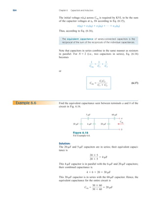 The initial voltage across is required by KVL to be the sum
of the capacitor voltages at Or according to Eq. (6.15),
Thus, according to Eq. (6.16),
v(t0)  v1(t0)  v2(t0)  p  vN (t0)
t0.
Ceq
v(t0)
224 Chapter 6 Capacitors and Inductors
The equivalent capacitance of series-connected capacitors is the
reciprocal of the sum of the reciprocals of the individual capacitances.
Note that capacitors in series combine in the same manner as resistors
in parallel. For (i.e., two capacitors in series), Eq. (6.16)
becomes
or
(6.17)
Ceq 
C1C2
C1  C2
1
Ceq

1
C1

1
C2
N  2
Example 6.6 Find the equivalent capacitance seen between terminals a and b of the
circuit in Fig. 6.16.
a
b
Ceq
5 F
20 F 20 F
6 F
60 F
Figure 6.16
For Example 6.6.
Solution:
The and capacitors are in series; their equivalent capaci-
tance is
This capacitor is in parallel with the and capacitors;
their combined capacitance is
This capacitor is in series with the capacitor. Hence, the
equivalent capacitance for the entire circuit is
Ceq 
30  60
30  60
 20 mF
60-mF
30-mF
4  6  20  30 mF
20-mF
6-mF
4-mF
20  5
20  5
 4 mF
5-mF
20-mF
ale29559_ch06.qxd 07/08/2008 10:59 AM Page 224
 