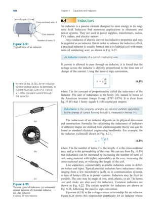 Inductors
An inductor is a passive element designed to store energy in its mag-
netic field. Inductors find numerous applications in electronic and
power systems. They are used in power supplies, transformers, radios,
TVs, radars, and electric motors.
Any conductor of electric current has inductive properties and may
be regarded as an inductor. But in order to enhance the inductive effect,
a practical inductor is usually formed into a cylindrical coil with many
turns of conducting wire, as shown in Fig. 6.21.
6.4
226 Chapter 6 Capacitors and Inductors
An inductor consists of a coil of conducting wire.
If current is allowed to pass through an inductor, it is found that the
voltage across the inductor is directly proportional to the time rate of
change of the current. Using the passive sign convention,
(6.18)
where L is the constant of proportionality called the inductance of the
inductor. The unit of inductance is the henry (H), named in honor of
the American inventor Joseph Henry (1797–1878). It is clear from
Eq. (6.18) that 1 henry equals 1 volt-second per ampere.
v  L
di
dt
Length, ᐍ
Cross-sectional area, A
Core material
Number of turns, N
Figure 6.21
Typical form of an inductor.
In view of Eq. (6.18), for an inductor
to have voltage across its terminals, its
current must vary with time. Hence,
v  0 for constant current through
the inductor.
Inductance is the property whereby an inductor exhibits opposition
to the change of current flowing through it, measured in henrys (H).
The inductance of an inductor depends on its physical dimension
and construction. Formulas for calculating the inductance of inductors
of different shapes are derived from electromagnetic theory and can be
found in standard electrical engineering handbooks. For example, for
the inductor, (solenoid) shown in Fig. 6.21,
(6.19)
where N is the number of turns, is the length, A is the cross-sectional
area, and is the permeability of the core. We can see from Eq. (6.19)
that inductance can be increased by increasing the number of turns of
coil, using material with higher permeability as the core, increasing the
cross-sectional area, or reducing the length of the coil.
Like capacitors, commercially available inductors come in differ-
ent values and types. Typical practical inductors have inductance values
ranging from a few microhenrys ( ), as in communication systems,
to tens of henrys (H) as in power systems. Inductors may be fixed or
variable. The core may be made of iron, steel, plastic, or air. The terms
coil and choke are also used for inductors. Common inductors are
shown in Fig. 6.22. The circuit symbols for inductors are shown in
Fig. 6.23, following the passive sign convention.
Equation (6.18) is the voltage-current relationship for an inductor.
Figure 6.24 shows this relationship graphically for an inductor whose
mH
m
/
L 
N2
mA
/
(a)
(b)
(c)
Figure 6.22
Various types of inductors: (a) solenoidal
wound inductor, (b) toroidal inductor,
(c) chip inductor.
Courtesy of Tech America.
ale29559_ch06.qxd 07/08/2008 10:59 AM Page 226
 