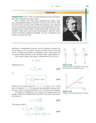 inductance is independent of current. Such an inductor is known as a
linear inductor. For a nonlinear inductor, the plot of Eq. (6.18) will
not be a straight line because its inductance varies with current. We
will assume linear inductors in this textbook unless stated otherwise.
The current-voltage relationship is obtained from Eq. (6.18) as
Integrating gives
(6.20)
or
(6.21)
where is the total current for and The
idea of making is practical and reasonable, because there
must be a time in the past when there was no current in the inductor.
The inductor is designed to store energy in its magnetic field. The
energy stored can be obtained from Eq. (6.18). The power delivered to
the inductor is
(6.22)
The energy stored is
(6.23)
 L 
t

i di 
1
2
Li2
(t) 
1
2
Li2
()
w  
t

p dt  
t

aL
di
dt
bi dt
p  vi  aL
di
dt
bi
i()  0
i()  0.
 6 t 6 t0
i(t0)
i 
1
L 
t
t0
v(t) dt  i(t0)
i 
1
L 
t

v(t) dt
di 
1
L
v dt
6.4 Inductors 227
Joseph Henry (1797–1878), an American physicist, discovered induc-
tance and constructed an electric motor.
Born in Albany, New York, Henry graduated from Albany Acad-
emy and taught philosophy at Princeton University from 1832 to 1846.
He was the first secretary of the Smithsonian Institution. He conducted
several experiments on electromagnetism and developed powerful elec-
tromagnets that could lift objects weighing thousands of pounds. Inter-
estingly, Joseph Henry discovered electromagnetic induction before
Faraday but failed to publish his findings. The unit of inductance, the
henry, was named after him.
Historical
Slope = L
di ⁄dt
0
v
i i i
(a)
v L
+
−
(b)
v L
+
−
(c)
v L
+
−
Figure 6.23
Circuit symbols for inductors: (a) air-core,
(b) iron-core, (c) variable iron-core.
Figure 6.24
Voltage-current relationship of an inductor.
ale29559_ch06.qxd 07/08/2008 10:59 AM Page 227
 