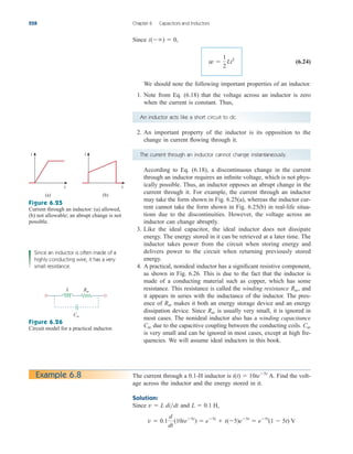 Since
(6.24)
We should note the following important properties of an inductor.
1. Note from Eq. (6.18) that the voltage across an inductor is zero
when the current is constant. Thus,
w 
1
2
Li2
i()  0,
228 Chapter 6 Capacitors and Inductors
An inductor acts like a short circuit to dc.
2. An important property of the inductor is its opposition to the
change in current flowing through it.
The current through an inductor cannot change instantaneously.
According to Eq. (6.18), a discontinuous change in the current
through an inductor requires an infinite voltage, which is not phys-
ically possible. Thus, an inductor opposes an abrupt change in the
current through it. For example, the current through an inductor
may take the form shown in Fig. 6.25(a), whereas the inductor cur-
rent cannot take the form shown in Fig. 6.25(b) in real-life situa-
tions due to the discontinuities. However, the voltage across an
inductor can change abruptly.
3. Like the ideal capacitor, the ideal inductor does not dissipate
energy. The energy stored in it can be retrieved at a later time. The
inductor takes power from the circuit when storing energy and
delivers power to the circuit when returning previously stored
energy.
4. A practical, nonideal inductor has a significant resistive component,
as shown in Fig. 6.26. This is due to the fact that the inductor is
made of a conducting material such as copper, which has some
resistance. This resistance is called the winding resistance , and
it appears in series with the inductance of the inductor. The pres-
ence of makes it both an energy storage device and an energy
dissipation device. Since is usually very small, it is ignored in
most cases. The nonideal inductor also has a winding capacitance
due to the capacitive coupling between the conducting coils.
is very small and can be ignored in most cases, except at high fre-
quencies. We will assume ideal inductors in this book.
Cw
Cw
Rw
Rw
Rw
i
t
(a)
i
t
(b)
L Rw
Cw
Figure 6.25
Current through an inductor: (a) allowed,
(b) not allowable; an abrupt change is not
possible.
Figure 6.26
Circuit model for a practical inductor.
Since an inductor is often made of a
highly conducting wire, it has a very
small resistance.
Example 6.8 The current through a 0.1-H inductor is Find the volt-
age across the inductor and the energy stored in it.
Solution:
Since and
v  0.1
d
dt
(10te5t
)  e5t
 t(5)e5t
 e5t
(1  5t) V
L  0.1 H,
v  L didt
i(t)  10te5t
A.
ale29559_ch06.qxd 07/08/2008 10:59 AM Page 228
 