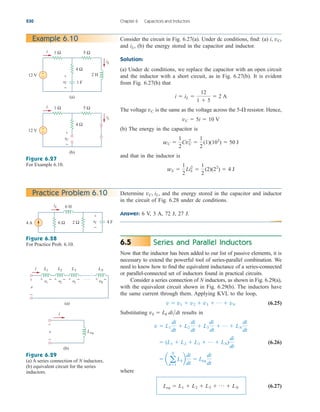 Series and Parallel Inductors
Now that the inductor has been added to our list of passive elements, it is
necessary to extend the powerful tool of series-parallel combination. We
need to know how to find the equivalent inductance of a series-connected
or parallel-connected set of inductors found in practical circuits.
Consider a series connection of N inductors, as shown in Fig. 6.29(a),
with the equivalent circuit shown in Fig. 6.29(b). The inductors have
the same current through them. Applying KVL to the loop,
(6.25)
Substituting results in
(6.26)
where
(6.27)
Leq  L1  L2  L3  p  LN
 a a
N
k1
Lkb
di
dt
 Leq
di
dt
 (L1  L2  L3  p  LN)
di
dt
v  L1
di
dt
 L2
di
dt
 L3
di
dt
 p  LN
di
dt
vk  Lk didt
v  v1  v2  v3  p  vN
6.5
230 Chapter 6 Capacitors and Inductors
Example 6.10 Consider the circuit in Fig. 6.27(a). Under dc conditions, find: (a) i,
and (b) the energy stored in the capacitor and inductor.
Solution:
(a) Under dc conditions, we replace the capacitor with an open circuit
and the inductor with a short circuit, as in Fig. 6.27(b). It is evident
from Fig. 6.27(b) that
The voltage is the same as the voltage across the resistor. Hence,
(b) The energy in the capacitor is
and that in the inductor is
wL 
1
2
LiL
2

1
2
(2)(22
)  4 J
wC 
1
2
CvC
2

1
2
(1)(102
)  50 J
vC  5i  10 V
5-
vC
i  iL 
12
1  5
 2 A
iL,
vC,
12 V
1 F
+
−
4 Ω
5 Ω
1 Ω
2 H
i
iL
vC
+
−
(a)
vC
+
−
12 V +
−
4 Ω
5 Ω
1 Ω
i
iL
(b)
Figure 6.27
For Example 6.10.
Determine and the energy stored in the capacitor and inductor
in the circuit of Fig. 6.28 under dc conditions.
Answer: 6 V, 3 A, 72 J, 27 J.
vC, iL,
Practice Problem 6.10
4 A 4 F
6 Ω 2 Ω
6 H
iL
vC
+
−
Figure 6.28
For Practice Prob. 6.10.
L1
(a)
L2 L3 LN
i
v
+
−
(b)
Leq
i
v
+
−
+ −
v1
+ −
v2
+ −
v3
+ −
vN
. . .
Figure 6.29
(a) A series connection of N inductors,
(b) equivalent circuit for the series
inductors.
ale29559_ch06.qxd 07/08/2008 10:59 AM Page 230
 