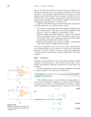 come in discrete form and tend to be more bulky and expensive. For
this reason, inductors are not as versatile as capacitors and resistors,
and they are more limited in applications. However, there are several
applications in which inductors have no practical substitute. They are
routinely used in relays, delays, sensing devices, pick-up heads, tele-
phone circuits, radio and TV receivers, power supplies, electric motors,
microphones, and loudspeakers, to mention a few.
Capacitors and inductors possess the following three special prop-
erties that make them very useful in electric circuits:
1. The capacity to store energy makes them useful as temporary volt-
age or current sources. Thus, they can be used for generating a large
amount of current or voltage for a short period of time.
2. Capacitors oppose any abrupt change in voltage, while inductors
oppose any abrupt change in current. This property makes induc-
tors useful for spark or arc suppression and for converting pulsat-
ing dc voltage into relatively smooth dc voltage.
3. Capacitors and inductors are frequency sensitive. This property
makes them useful for frequency discrimination.
The first two properties are put to use in dc circuits, while the third
one is taken advantage of in ac circuits. We will see how useful these
properties are in later chapters. For now, consider three applications
involving capacitors and op amps: integrator, differentiator, and analog
computer.
6.6.1 Integrator
Important op amp circuits that use energy-storage elements include
integrators and differentiators. These op amp circuits often involve
resistors and capacitors; inductors (coils) tend to be more bulky and
expensive.
The op amp integrator is used in numerous applications, especially
in analog computers, to be discussed in Section 6.6.3.
234 Chapter 6 Capacitors and Inductors
An integrator is an op amp circuit whose output is proportional to the
integral of the input signal.
If the feedback resistor in the familiar inverting amplifier of
Fig. 6.35(a) is replaced by a capacitor, we obtain an ideal integrator,
as shown in Fig. 6.35(b). It is interesting that we can obtain a mathe-
matical representation of integration this way. At node a in Fig. 6.35(b),
(6.32)
But
Substituting these in Eq. (6.32), we obtain
(6.33a)
(6.33b)
dvo  
1
RC
vi dt
vi
R
 C
dvo
dt
iR 
vi
R
, iC  C
dvo
dt
iR  iC
Rf
R1
Rf
i1 v1
i2
vi
+
−
vo
+
−
v2
0 A
0 V
+
−
+
−
(a)
1
R
a
C
iR
iC
vi
+
−
vo
+
−
+
−
(b)
Figure 6.35
Replacing the feedback resistor in the
inverting amplifier in (a) produces an
integrator in (b).
ale29559_ch06.qxd 07/08/2008 11:00 AM Page 234
 