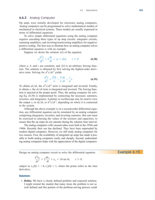 6.6.3 Analog Computer
Op amps were initially developed for electronic analog computers.
Analog computers can be programmed to solve mathematical models of
mechanical or electrical systems. These models are usually expressed in
terms of differential equations.
To solve simple differential equations using the analog computer
requires cascading three types of op amp circuits: integrator circuits,
summing amplifiers, and inverting/noninverting amplifiers for negative/
positive scaling. The best way to illustrate how an analog computer solves
a differential equation is with an example.
Suppose we desire the solution of the equation
(6.38)
where a, b, and c are constants, and is an arbitrary forcing func-
tion. The solution is obtained by first solving the highest-order deriv-
ative term. Solving for yields
(6.39)
To obtain , the term is integrated and inverted. Finally,
to obtain x, the term is integrated and inverted. The forcing func-
tion is injected at the proper point. Thus, the analog computer for solv-
ing Eq. (6.38) is implemented by connecting the necessary summers,
inverters, and integrators. A plotter or oscilloscope may be used to view
the output x, or or depending on where it is connected
in the system.
Although the above example is on a second-order differential equa-
tion, any differential equation can be simulated by an analog computer
comprising integrators, inverters, and inverting summers. But care must
be exercised in selecting the values of the resistors and capacitors, to
ensure that the op amps do not saturate during the solution time interval.
The analog computers with vacuum tubes were built in the 1950s and
1960s. Recently their use has declined. They have been superseded by
modern digital computers. However, we still study analog computers for
two reasons. First, the availability of integrated op amps has made it pos-
sible to build analog computers easily and cheaply. Second, understand-
ing analog computers helps with the appreciation of the digital computers.
d2
xdt2
,
dxdt,
dxdt
d2
xdt2
dxdt
d2
x
dt2

f(t)
a

b
a
dx
dt

c
a
x
d2
xdt2
f(t)
a
d2
x
dt2
 b
dx
dt
 cx  f(t), t 7 0
x(t)
6.6 Applications 237
Design an analog computer circuit to solve the differential equation:
subject to , where the prime refers to the time
derivative.
Solution:
1. Define. We have a clearly defined problem and expected solution.
I might remind the student that many times the problem is not so
well defined and this portion of the problem-solving process could
vo(0)  4, v¿o(0)  1
d2
vo
dt2
 2
dvo
dt
 vo  10 sin 4t, t 7 0
Example 6.15
ale29559_ch06.qxd 07/08/2008 11:00 AM Page 237
 