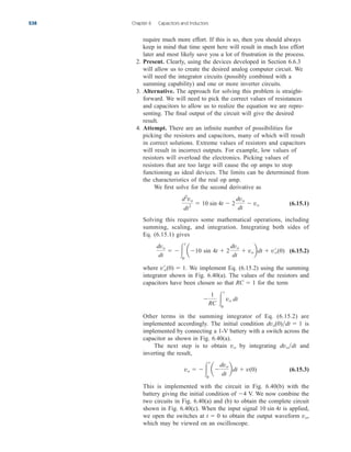 require much more effort. If this is so, then you should always
keep in mind that time spent here will result in much less effort
later and most likely save you a lot of frustration in the process.
2. Present. Clearly, using the devices developed in Section 6.6.3
will allow us to create the desired analog computer circuit. We
will need the integrator circuits (possibly combined with a
summing capability) and one or more inverter circuits.
3. Alternative. The approach for solving this problem is straight-
forward. We will need to pick the correct values of resistances
and capacitors to allow us to realize the equation we are repre-
senting. The final output of the circuit will give the desired
result.
4. Attempt. There are an infinite number of possibilities for
picking the resistors and capacitors, many of which will result
in correct solutions. Extreme values of resistors and capacitors
will result in incorrect outputs. For example, low values of
resistors will overload the electronics. Picking values of
resistors that are too large will cause the op amps to stop
functioning as ideal devices. The limits can be determined from
the characteristics of the real op amp.
We first solve for the second derivative as
(6.15.1)
Solving this requires some mathematical operations, including
summing, scaling, and integration. Integrating both sides of
Eq. (6.15.1) gives
(6.15.2)
where We implement Eq. (6.15.2) using the summing
integrator shown in Fig. 6.40(a). The values of the resistors and
capacitors have been chosen so that for the term
Other terms in the summing integrator of Eq. (6.15.2) are
implemented accordingly. The initial condition is
implemented by connecting a 1-V battery with a switch across the
capacitor as shown in Fig. 6.40(a).
The next step is to obtain by integrating and
inverting the result,
(6.15.3)
This is implemented with the circuit in Fig. 6.40(b) with the
battery giving the initial condition of V. We now combine the
two circuits in Fig. 6.40(a) and (b) to obtain the complete circuit
shown in Fig. 6.40(c). When the input signal is applied,
we open the switches at to obtain the output waveform ,
which may be viewed on an oscilloscope.
vo
t  0
10 sin 4t
4
vo  
t
0
a
dvo
dt
bdt  v(0)
dvodt
vo
dvo(0)dt  1

1
RC 
t
0
vo dt
RC  1
v¿
o(0)  1.
dvo
dt
 
t
0
a10 sin 4t  2
dvo
dt
 vobdt  v¿
o(0)
d2
vo
dt2
 10 sin 4t  2
dvo
dt
 vo
238 Chapter 6 Capacitors and Inductors
ale29559_ch06.qxd 07/08/2008 11:00 AM Page 238
 