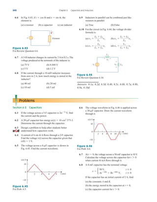 6.6 In Fig. 6.43, if and the
element is:
(a) a resistor (b) a capacitor (c) an inductor
v  sin 4t,
i  cos 4t 6.9 Inductors in parallel can be combined just like
resistors in parallel.
(a) True (b) False
6.10 For the circuit in Fig. 6.44, the voltage divider
formula is:
(a) (b)
(c) (d) v1 
L1
L1  L2
vs
v1 
L2
L1  L2
vs
v1 
L1  L2
L2
vs
v1 
L1  L2
L1
vs
242 Chapter 6 Capacitors and Inductors
v +
−
i
Element
Figure 6.43
For Review Question 6.6.
6.7 A 5-H inductor changes its current by 3 A in 0.2 s. The
voltage produced at the terminals of the inductor is:
(a) 75 V (b) 8.888 V
(c) 3 V (d) 1.2 V
6.8 If the current through a 10-mH inductor increases
from zero to 2 A, how much energy is stored in the
inductor?
(a) 40 mJ (b) 20 mJ
(c) 10 mJ (d) 5 mJ
vs
+
−
v2
v1
L1
L2
+
−
+ −
Figure 6.44
For Review Question 6.10.
Answers: 6.1a, 6.2d, 6.3d, 6.4b, 6.5c, 6.6b, 6.7a, 6.8b,
6.9a, 6.10d.
Problems
Section 6.2 Capacitors
6.1 If the voltage across a 5-F capacitor is find
the current and the power.
6.2 A capacitor has energy
Determine the current through the capacitor.
6.3 Design a problem to help other students better
understand how capacitors work.
6.4 A current of A flows through a 2-F capacitor.
Find the voltage across the capacitor given that
6.5 The voltage across a capacitor is shown in
Fig. 6.45. Find the current waveform.
4-mF
v(0)  1 V.
v(t)
6 sin 4t
w(t)  10 cos2
377t J.
20-mF
2te3t
V,
6.6 The voltage waveform in Fig. 6.46 is applied across
a capacitor. Draw the current waveform
through it.
30-mF
0
10
−10
8
6
4
2 t (ms)
v(t) V
Figure 6.45
For Prob. 6.5.
v(t) V
0
6 8 10 12
4
2
10
−10
t (ms)
Figure 6.46
For Prob. 6.6.
6.7 At , the voltage across a 50-mF capacitor is 10 V.
Calculate the voltage across the capacitor for
when current 4t mA flows through it.
6.8 A 4-mF capacitor has the terminal voltage
If the capacitor has an initial current of 2 A, find:
(a) the constants A and B,
(b) the energy stored in the capacitor at
(c) the capacitor current for t 7 0.
t  0,
v  b
50 V, t  0
Ae100t
 Be600t
V, t  0
t 7 0
t  0
ale29559_ch06.qxd 07/08/2008 11:00 AM Page 242
 